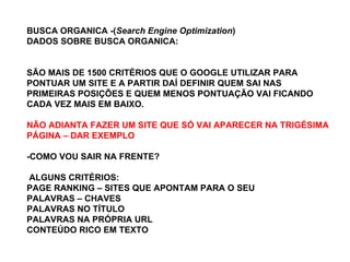 BUSCA ORGANICA -( Search Engine Optimization ) DADOS SOBRE BUSCA ORGANICA: SÃO MAIS DE 1500 CRITÉRIOS QUE O GOOGLE UTILIZAR PARA PONTUAR UM SITE E A PARTIR DAÍ DEFINIR QUEM SAI NAS PRIMEIRAS POSIÇÕES E QUEM MENOS PONTUAÇÃO VAI FICANDO CADA VEZ MAIS EM BAIXO. NÃO ADIANTA FAZER UM SITE QUE SÓ VAI APARECER NA TRIGÉSIMA PÁGINA – DAR EXEMPLO   -COMO VOU SAIR NA FRENTE? ALGUNS CRITÉRIOS: PAGE RANKING – SITES QUE APONTAM PARA O SEU PALAVRAS – CHAVES PALAVRAS NO TÍTULO PALAVRAS NA PRÓPRIA URL CONTEÚDO RICO EM TEXTO  