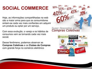 SOCIAL COMMERCE Hoje, as informações compartilhadas na web são a maior arma para que os consumidores sintam-se cada vez mais confiantes em adquirir um produto ou optar por um serviço.  Com essa evolução, o varejo e os hábitos de consumos vem se tornando cada vez mais social.  Desse fenômeno, podemos observar as  Compras Coletivas  e os  Clubes de Compras  com grande força no comércio eletrônico 