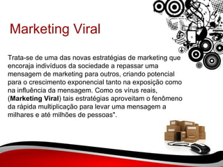 Marketing Viral Trata-se de uma das novas estratégias de marketing que encoraja indivíduos da sociedade a repassar uma mensagem de marketing para outros, criando potencial para o crescimento exponencial tanto na exposição como na influência da mensagem. Como os vírus reais, ( Marketing Viral ) tais estratégias aproveitam o fenômeno da rápida multiplicação para levar uma mensagem a milhares e até milhões de pessoas". 