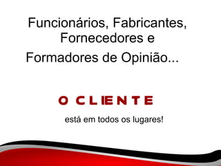 Funcionários, Fabricantes, Fornecedores e Formadores de Opinião...   O CLIENTE está em todos os lugares! 