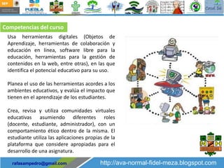 Competencias del curso
 Usa herramientas digitales (Objetos de
 Aprendizaje, herramientas de colaboración y
 educación en línea, software libre para la
 educación, herramientas para la gestión de
 contenidos en la web, entre otras), en las que
 identifica el potencial educativo para su uso.

 Planea el uso de las herramientas acordes a los
 ambientes educativos, y evalúa el impacto que
 tienen en el aprendizaje de los estudiantes.

 Crea, revisa y utiliza comunidades virtuales
 educativas asumiendo diferentes roles
 (docente, estudiante, administrador), con un
 comportamiento ético dentro de la misma. El
 estudiante utiliza las aplicaciones propias de la
 plataforma que considere apropiadas para el
 desarrollo de una asignatura.

   rafasampedro@gmail.com                  http://ava-normal-fidel-meza.blogspot.com
 