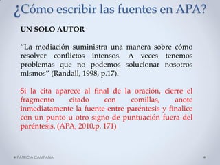 ¿Cómo escribir las fuentes en APA? 
UN SOLO AUTOR “La mediación suministra una manera sobre cómo resolver conflictos intensos. A veces tenemos problemas que no podemos solucionar nosotros mismos” (Randall, 1998, p.17). Si la cita aparece al final de la oración, cierre el fragmento citado con comillas, anote inmediatamente la fuente entre paréntesis y finalice con un punto u otro signo de puntuación fuera del paréntesis. (APA, 2010,p. 171) 
PATRICIA CAMPANA  