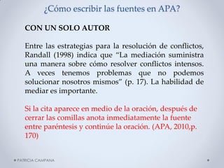 ¿Cómo escribir las fuentes en APA? 
CON UN SOLO AUTOR Entre las estrategias para la resolución de conflictos, Randall (1998) indica que “La mediación suministra una manera sobre cómo resolver conflictos intensos. A veces tenemos problemas que no podemos solucionar nosotros mismos” (p. 17). La habilidad de mediar es importante. Si la cita aparece en medio de la oración, después de cerrar las comillas anota inmediatamente la fuente entre paréntesis y continúe la oración. (APA, 2010,p. 170) 
PATRICIA CAMPANA  
