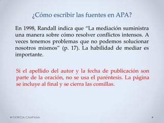 ¿Cómo escribir las fuentes en APA? 
En 1998, Randall indica que “La mediación suministra una manera sobre cómo resolver conflictos intensos. A veces tenemos problemas que no podemos solucionar nosotros mismos” (p. 17). La habilidad de mediar es importante. 
Si el apellido del autor y la fecha de publicación son parte de la oración, no se usa el paréntesis. La página se incluye al final y se cierra las comillas. 
PATRICIA CAMPANA  