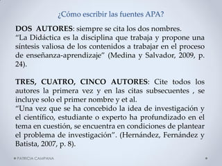 ¿Cómo escribir las fuentes APA? 
DOS AUTORES: siempre se cita los dos nombres. 
“La Didáctica es la disciplina que trabaja y propone una síntesis valiosa de los contenidos a trabajar en el proceso de enseñanza-aprendizaje” (Medina y Salvador, 2009, p. 24). 
TRES, CUATRO, CINCO AUTORES: Cite todos los autores la primera vez y en las citas subsecuentes , se incluye solo el primer nombre y et al. 
“Una vez que se ha concebido la idea de investigación y el científico, estudiante o experto ha profundizado en el tema en cuestión, se encuentra en condiciones de plantear el problema de investigación”. (Hernández, Fernández y Batista, 2007, p. 8). 
PATRICIA CAMPANA  