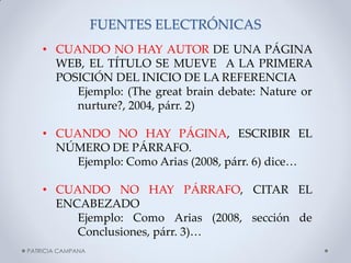 FUENTES ELECTRÓNICAS 
•CUANDO NO HAY AUTOR DE UNA PÁGINA WEB, EL TÍTULO SE MUEVE A LA PRIMERA POSICIÓN DEL INICIO DE LA REFERENCIA Ejemplo: (The great brain debate: Nature or nurture?, 2004, párr. 2) 
•CUANDO NO HAY PÁGINA, ESCRIBIR EL NÚMERO DE PÁRRAFO. Ejemplo: Como Arias (2008, párr. 6) dice… 
•CUANDO NO HAY PÁRRAFO, CITAR EL ENCABEZADO Ejemplo: Como Arias (2008, sección de Conclusiones, párr. 3)… 
PATRICIA CAMPANA  
