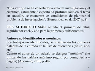 “Una vez que se ha concebido la idea de investigación y el científico, estudiante o experto ha profundizado en el tema en cuestión, se encuentra en condiciones de plantear el problema de investigación”. (Hernández, et al., 2007, p. 8). 
SEIS AUTORES O MÁS: se cita el primero de ellos, seguido por et el. y año para la primera y subsecuentes. 
Autores no identificados o anónimos: 
Los trabajos no identificados, se insertan en las primeras palabras de la entrada de la lista de referencias (título, año, etc.) 
Cuanto el autor de un trabajo se designa “anónimo” cite utilizando las palabra anónimo seguid por coma, fecha y página) (Anónimo, 2010, p. 40). 
PATRICIA CAMPANA  