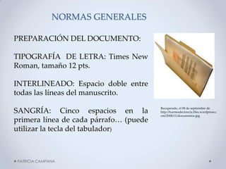 NORMAS GENERALES 
PATRICIA CAMPANA 
PREPARACIÓN DEL DOCUMENTO: TIPOGRAFÍA DE LETRA: Times New Roman, tamaño 12 pts. INTERLINEADO: Espacio doble entre todas las líneas del manuscrito. SANGRÍA: Cinco espacios en la primera línea de cada párrafo… (puede utilizar la tecla del tabulador) 
Recuperado, el 08 de septiembre de http://fuentesdeciencia.files.wordpress.com/2008/11/documentos.jpg  