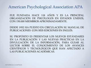 American Psychological Association APA 
FUE FUNDADA HACE 118 AÑOS Y ES LA PRINCIPAL ORGANIZACIÓN DE PSICÓLOGOS EN ESTADOS UNIDOS, CON 150.000 MIEMBROS APROXIMADAMENTE. 
DESDE 1952 HA PUESTO EN CIRCULACIÓN SU MANUAL DE PUBLICACIONES CON SEIS EDICIONES EN INGLÉS. 
SU PROPÓSITO ES PRESENTAR LOS NUEVOS ESTÁNDARES EN LA PUBLICACIÓN Y LAS NUEVAS PRÁCTICAS EN LA DIVULGACIÓN DE LA INFORMACIÓN, PARA GUIAR AL LECTOR SOBRE EL CONOCIMIENTO DE LOS AVANCES CIENTÍFICOS Y TECNOLÓGICOS QUE HAN AFECTADO A LAS PUBLICACIONES ACADÉMICAS. 
PATRICIA CAMPANA  