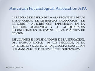 American Psychological Association APA 
LAS REGLAS DE ESTILO DE LA APA PROVIENEN DE UN VASTO CUERPO DE LITERATURA PSICOLÓGICA , DE EDITORES Y AUTORES CON EXPERIENCIA EN LA ESCRITURA ACADÉMICA Y DE AUTORIADADES RECONOCIDAS EN EL CAMPO DE LAS PRÁCTICA DE EDICIÓN. 
ESTUDIANTES E INVESTIGADORES DE LA EDUCACIÓN, DEL TRABAJO SOCIAL, DE LOS NEGOCIOS, DE LA ENFERMERÍA Y MUCHAS OTRAS CIENCIAS CONSULTAN LOS MANUALES DE PUBLICACIÓN DE NORMAS APA 
PATRICIA CAMPANA  