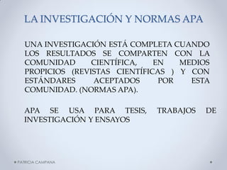 LA INVESTIGACIÓN Y NORMAS APA 
UNA INVESTIGACIÓN ESTÁ COMPLETA CUANDO LOS RESULTADOS SE COMPARTEN CON LA COMUNIDAD CIENTÍFICA, EN MEDIOS PROPICIOS (REVISTAS CIENTÍFICAS ) Y CON ESTÁNDARES ACEPTADOS POR ESTA COMUNIDAD. (NORMAS APA). 
APA SE USA PARA TESIS, TRABAJOS DE INVESTIGACIÓN Y ENSAYOS 
PATRICIA CAMPANA  