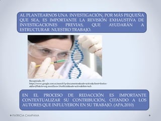 AL PLANTEARNOS UNA INVESTIGACIÓN, POR MÁS PEQUEÑA QUE SEA, ES IMPORTANTE LA REVISIÓN EXHAUSTIVA DE INVESTIGACIONES PREVIAS, QUE AYUDARÁN A ESTRUCTURAR NUESTRO TRABAJO. 
EN EL PROCESO DE REDACCIÓN ES IMPORTANTE CONTEXTUALIZAR SU CONTRIBUCIÓN, CITANDO A LOS AUTORES QUE INFLUYERON EN SU TRABAJO. (APA,2010) 
PATRICIA CAMPANA 
Recuperado, 03 https://www.google.com.ec/search?q=documentos&safe=active&client=firefox- a&hs=jPk&rls=org.mozilla:es-3Aofficial&safe=active&tbm=isch  