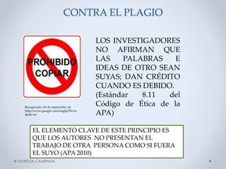 CONTRA EL PLAGIO 
LOS INVESTIGADORES NO AFIRMAN QUE LAS PALABRAS E IDEAS DE OTRO SEAN SUYAS; DAN CRÉDITO CUANDO ES DEBIDO. (Estándar 8.11 del Código de Ética de la APA) 
EL ELEMENTO CLAVE DE ESTE PRINCIPIO ES QUE LOS AUTORES NO PRESENTAN EL TRABAJO DE OTRA PERSONA COMO SI FUERA EL SUYO (APA 2010) 
PATRICIA CAMPANA 
Recuperado, 03 de septiembre de http://www.google.com/imghp?hl=es&tab=wi  