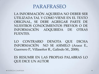 PARAFRASEO 
LA INFORMACIÓN AQUIRIDA NO DEBER SER UTILIZADA TAL Y COMO VIENE EN EL TEXTO ORIGINAL, SE DEBE AGREGAR PARTE DE NUESTROS CONOCIMIENTOS PREVIOS O DE INFORMACIÓN ADQUIRIDA DE OTRAS FUENTES. 
LO CONTRARIO DENOTA QUE DICHA INFORMACIÓN NO SE ASIMILO (Araoz E., Guerrero P., Villaseñor R., Galindo M., 2008). 
ES RESUMIR EN LAS PROPIAS PALABRAS LO QUE DICE UN AUTOR 
PATRICIA CAMPANA  