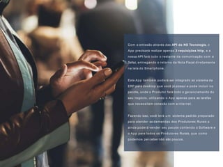 Com a emissão através das API da NS Tecnologia, o
App precisará realizar apenas 3 requisições http, e a
nossa API fará todo o restante da comunicação com a
Sefaz, entregando o retorno da Nota Fiscal diretamente
na tela do Smartphone.
Este App também poderá ser integrado ao sistema de
ERP para desktop que você já possui e pode incluir no
pacote, onde o Produtor fará todo o gerenciamento do
seu negócio, utilizando o App apenas para as tarefas
que necessitem conexão com a internet.
Fazendo isso, você terá u m sistema padrão preparado
para atender as demandas dos Produtores Rurais e
ainda poderá vender seu pacote contendo o Software e
o App para todos os Produtores Rurais, que como
podemos perceber não são poucos.
 