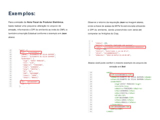 Para a emissão da Nota Fiscal de Produtor Eletrônica,
basta realizar uma pequena alteração no arquivo de
emissão, informando o CPF do emitente ao invés do CNPJ, e
também a Inscrição Estadual conforme o exemplo e m Json
abaixo:
02
Exem plos:
Abaixo você pode conferir o mesmo exemplo do arquivo de
emissão e m Xml:
Observe o retorno da requisição Json na imagem abaixo,
onde a chave de acesso da NFPe foi estruturada utilizando
o CPF do emitente, sendo preenchida com zeros até
completar os 14 dígitos do Cnpj.
 