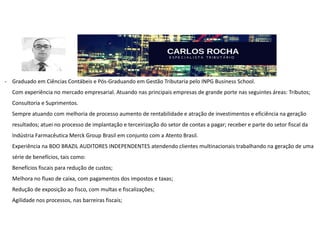 - Graduado em Ciências Contábeis e Pós-Graduando em Gestão Tributaria pelo INPG Business School.
Com experiência no mercado empresarial. Atuando nas principais empresas de grande porte nas seguintes áreas: Tributos;
Consultoria e Suprimentos.
Sempre atuando com melhoria de processo aumento de rentabilidade e atração de investimentos e eficiência na geração
resultados; atuei no processo de implantação e terceirização do setor de contas a pagar; receber e parte do setor fiscal da
Indústria Farmacêutica Merck Group Brasil em conjunto com a Atento Brasil.
Experiência na BDO BRAZIL AUDITORES INDEPENDENTES atendendo clientes multinacionais trabalhando na geração de uma
série de benefícios, tais como:
Benefícios fiscais para redução de custos;
Melhora no fluxo de caixa, com pagamentos dos impostos e taxas;
Redução de exposição ao fisco, com multas e fiscalizações;
Agilidade nos processos, nas barreiras fiscais;
 