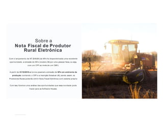 Sobre a
Nota Fiscal de Produtor
Rural Eletrônica
Com o lançamento da NT 2018.001 da NFe foi disponibilizada uma excelente
oportunidade, a emissão de NFe (modelo 55) por uma pessoa f ísica, ou seja,
com u m CPF ao invés de u m CNPJ.
A partir de 01/10/2018 se tornou possível a emissão de NFe em ambiente de
produção contendo o CPF e a Inscrição Estadual (IE), sendo assim, os
Produtores Rurais poderão emitir Nota Fiscal Eletrônica com sistema próprio.
Com isso, ﬁzemos uma análise das oportunidades que essa novidade pode
trazer para as Software Houses.
 