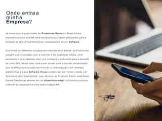 Onde entra a
minha
Empresa?
Já vimos que a quantidade de Produtores Rurais no Brasil é b e m
expressiva e com esta NT, será necessário que sejam adequados para a
emissão de Nota Fiscal Eletrônica, necessitando de u m Software.
Conforme constatamos na pesquisa realizada pelo Sebrae, os Produtores
alegam que a conexão com a internet é de qualidade média, n e m
excelente e n e m péssima, mas com certeza é o suﬁciente para a emissão
de uma NFe. Neste caso, você pode contar com a incrível versatilidade
que as APIs proporcionam permitindo a comunicação com diversas
plataformas e a sua Software House poderá sair na frente criando u m
Aplicativo para Smartphone, que permita ao Produtor Emitir suas Notas
Fiscais Eletrônicas através de u m dispositivo móvel, utilizando a própria
internet do dispositivo e uma comunicação API.
 