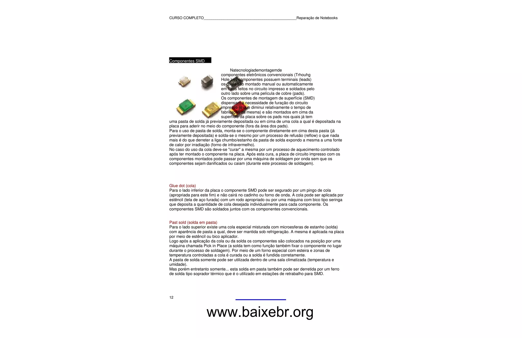 CURSO COMPLETO______________________________________________Reparação de Notebooks




Componentes SMD

                                    Natecnologiademontagemde
                              componentes eletrônicos convencionais (Trhouhg
                              Hole ) os componentes possuem terminais (leads)
                              os quais são montado manual ou automaticamente
                              em furos feitos no circuito impresso e soldados pelo
                              outro lado sobre uma película de cobre (pads).
                              Os componentes de montagem de superfície (SMD)
                              dispensam a necessidade de furação do circuito
                              impresso (o que diminui relativamente o tempo de
                              fabricação da mesma) e são montados em cima da
                              superfície da placa sobre os pads nos quais já tem
uma pasta de solda já previamente depositada ou em cima de uma cola a qual é depositada na
placa para aderir no meio do componente (fora da área dos pads).
Para o uso de pasta de solda, monta-se o componente diretamente em cima desta pasta (já
previamente depositada) e solda-se o mesmo por um processo de refusão (reflow) o que nada
mais é do que derreter a liga chumbo/estanho da pasta de solda expondo a mesma a uma fonte
de calor por irradiação (forno de infravermelho).
No caso do uso da cola deve-se "curar" a mesma por um processo de aquecimento controlado
após ter montado o componente na placa. Após esta cura, a placa de circuito impresso com os
componentes montados pode passar por uma máquina de soldagem por onda sem que os
componentes sejam danificados ou caiam (durante este processo de soldagem).




Glue dot (cola)
Para o lado inferior da placa o componente SMD pode ser segurado por um pingo de cola
(apropriada para este fim) e não cairá no cadinho ou forno de onda. A cola pode ser aplicada por
estêncil (tela de aço furada) com um rodo apropriado ou por uma máquina com bico tipo seringa
que deposita a quantidade de cola desejada individualmente para cada componente. Os
componentes SMD são soldados juntos com os componentes convencionais.


Past sold (solda em pasta)
Para o lado superior existe uma cola especial misturada com microesferas de estanho (solda)
com aparência de pasta a qual, deve ser mantida sob refrigeração. A mesma é aplicada na placa
por meio de estêncil ou bico aplicador.
Logo após a aplicação da cola ou da solda os componentes são colocados na posição por uma
máquina chamada Pick in Place (a solda tem como função também fixar o componente no lugar
durante o processo de soldagem). Por meio de um forno especial com esteira e zonas de
temperatura controladas a cola é curada ou a solda é fundida corretamente.
A pasta de solda somente pode ser utilizada dentro de uma sala climatizada (temperatura e
umidade).
Mas porém entretanto somente... esta solda em pasta também pode ser derretida por um ferro
de solda tipo soprador térmico que é o utilizado em estações de retrabalho para SMD.




12



                    www.baixebr.org
 