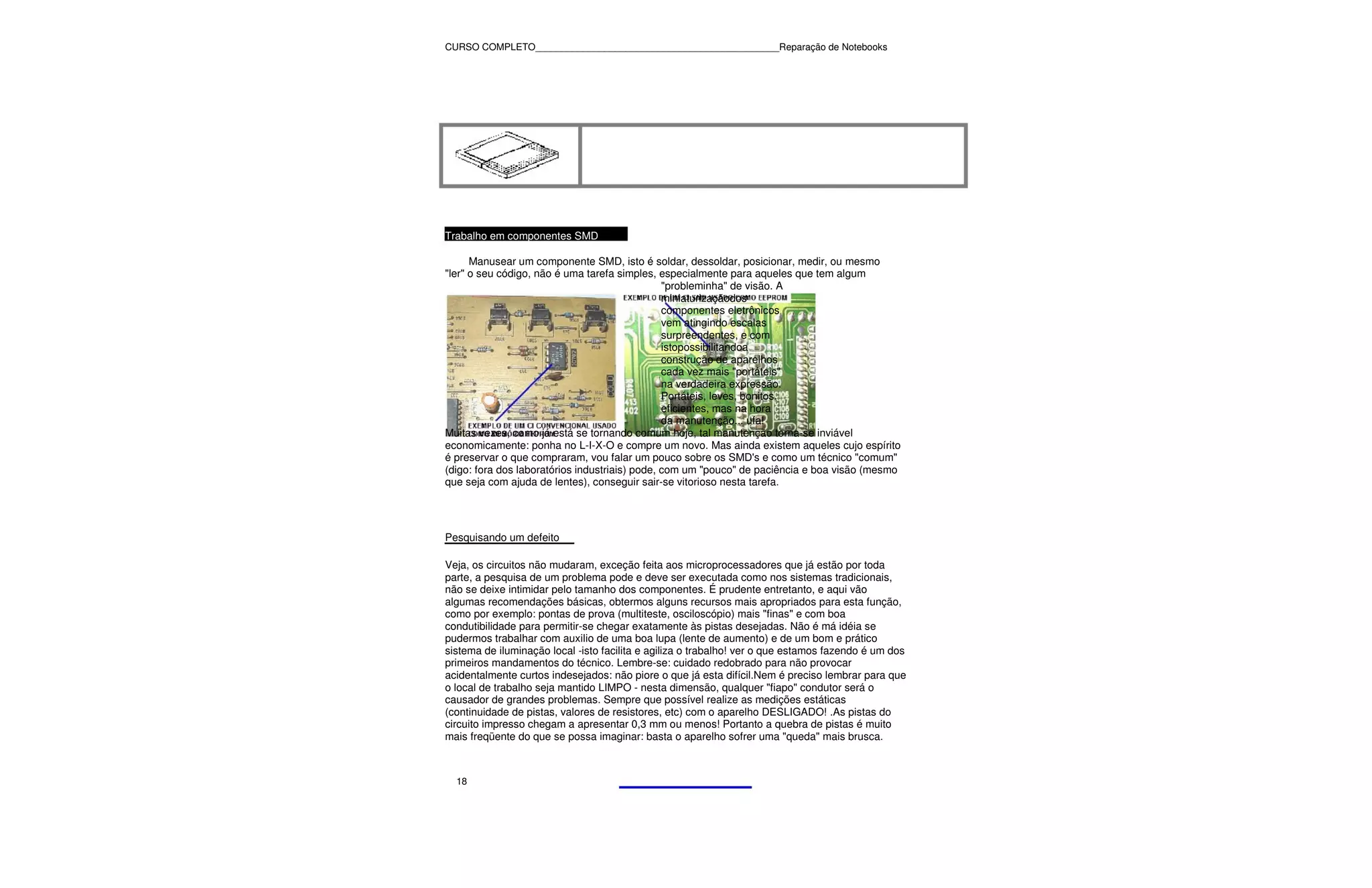 CURSO COMPLETO______________________________________________Reparação de Notebooks




Trabalho em componentes SMD

      Manusear um componente SMD, isto é soldar, dessoldar, posicionar, medir, ou mesmo
"ler" o seu código, não é uma tarefa simples, especialmente para aqueles que tem algum
                                                "probleminha" de visão. A
                                                miniaturizaçãodos
                                                componentes eletrônicos
                                                vem atingindo escalas
                                                surpreendentes, e com
                                                istopossibilitandoa
                                                construção de aparelhos
                                                cada vez mais "portáteis"
                                                na verdadeira expressão.
                                                Portáteis, leves, bonitos,
                                                eficientes, mas na hora
                                                da manutenção... ufa!
Muitas vezes, como já está se tornando comum hoje, tal manutenção torna-se inviável
economicamente: ponha no L-I-X-O e compre um novo. Mas ainda existem aqueles cujo espírito
é preservar o que compraram, vou falar um pouco sobre os SMD's e como um técnico "comum"
(digo: fora dos laboratórios industriais) pode, com um "pouco" de paciência e boa visão (mesmo
que seja com ajuda de lentes), conseguir sair-se vitorioso nesta tarefa.




Pesquisando um defeito

Veja, os circuitos não mudaram, exceção feita aos microprocessadores que já estão por toda
parte, a pesquisa de um problema pode e deve ser executada como nos sistemas tradicionais,
não se deixe intimidar pelo tamanho dos componentes. É prudente entretanto, e aqui vão
algumas recomendações básicas, obtermos alguns recursos mais apropriados para esta função,
como por exemplo: pontas de prova (multiteste, osciloscópio) mais "finas" e com boa
condutibilidade para permitir-se chegar exatamente às pistas desejadas. Não é má idéia se
pudermos trabalhar com auxilio de uma boa lupa (lente de aumento) e de um bom e prático
sistema de iluminação local -isto facilita e agiliza o trabalho! ver o que estamos fazendo é um dos
primeiros mandamentos do técnico. Lembre-se: cuidado redobrado para não provocar
acidentalmente curtos indesejados: não piore o que já esta difícil.Nem é preciso lembrar para que
o local de trabalho seja mantido LIMPO - nesta dimensão, qualquer "fiapo" condutor será o
causador de grandes problemas. Sempre que possível realize as medições estáticas
(continuidade de pistas, valores de resistores, etc) com o aparelho DESLIGADO! .As pistas do
circuito impresso chegam a apresentar 0,3 mm ou menos! Portanto a quebra de pistas é muito
mais freqüente do que se possa imaginar: basta o aparelho sofrer uma "queda" mais brusca.



  18
 