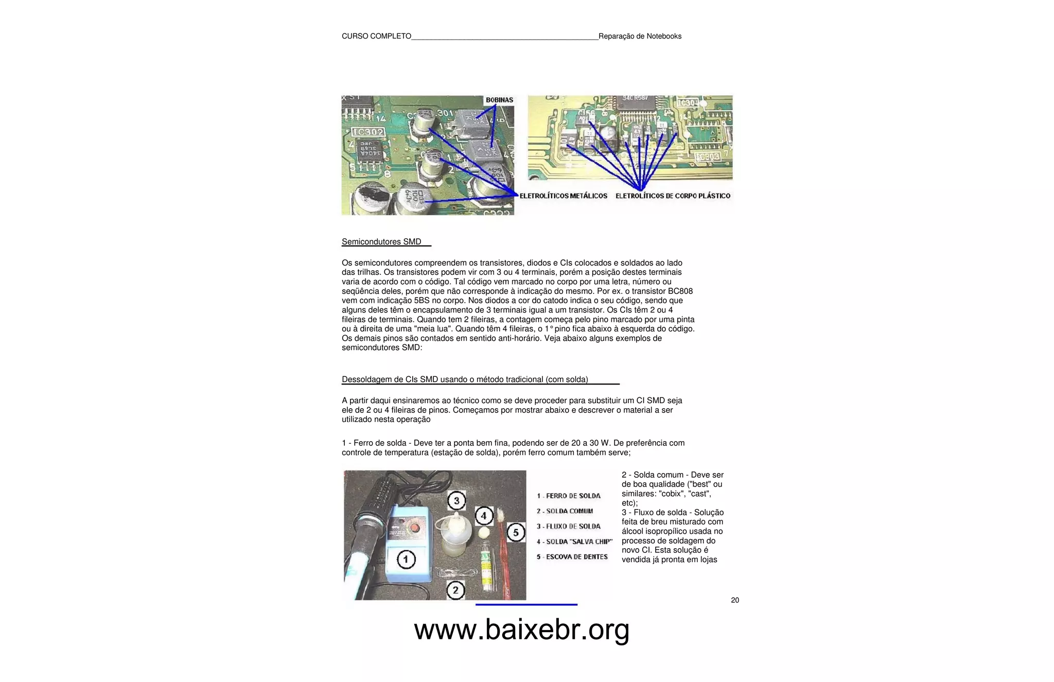 CURSO COMPLETO______________________________________________Reparação de Notebooks




Semicondutores SMD

Os semicondutores compreendem os transistores, diodos e CIs colocados e soldados ao lado
das trilhas. Os transistores podem vir com 3 ou 4 terminais, porém a posição destes terminais
varia de acordo com o código. Tal código vem marcado no corpo por uma letra, número ou
seqüência deles, porém que não corresponde à indicação do mesmo. Por ex. o transistor BC808
vem com indicação 5BS no corpo. Nos diodos a cor do catodo indica o seu código, sendo que
alguns deles têm o encapsulamento de 3 terminais igual a um transistor. Os CIs têm 2 ou 4
fileiras de terminais. Quando tem 2 fileiras, a contagem começa pelo pino marcado por uma pinta
ou à direita de uma "meia lua". Quando têm 4 fileiras, o 1° pino fica abaixo à esquerda do código.
Os demais pinos são contados em sentido anti-horário. Veja abaixo alguns exemplos de
semicondutores SMD:


Dessoldagem de CIs SMD usando o método tradicional (com solda)

A partir daqui ensinaremos ao técnico como se deve proceder para substituir um CI SMD seja
ele de 2 ou 4 fileiras de pinos. Começamos por mostrar abaixo e descrever o material a ser
utilizado nesta operação

1 - Ferro de solda - Deve ter a ponta bem fina, podendo ser de 20 a 30 W. De preferência com
controle de temperatura (estação de solda), porém ferro comum também serve;

                                                                             2 - Solda comum - Deve ser
                                                                             de boa qualidade ("best" ou
                                                                             similares: "cobix", "cast",
                                                                             etc);
                                                                             3 - Fluxo de solda - Solução
                                                                             feita de breu misturado com
                                                                             álcool isopropílico usada no
                                                                             processo de soldagem do
                                                                             novo CI. Esta solução é
                                                                             vendida já pronta em lojas



                                                                                                            20



                   www.baixebr.org
 