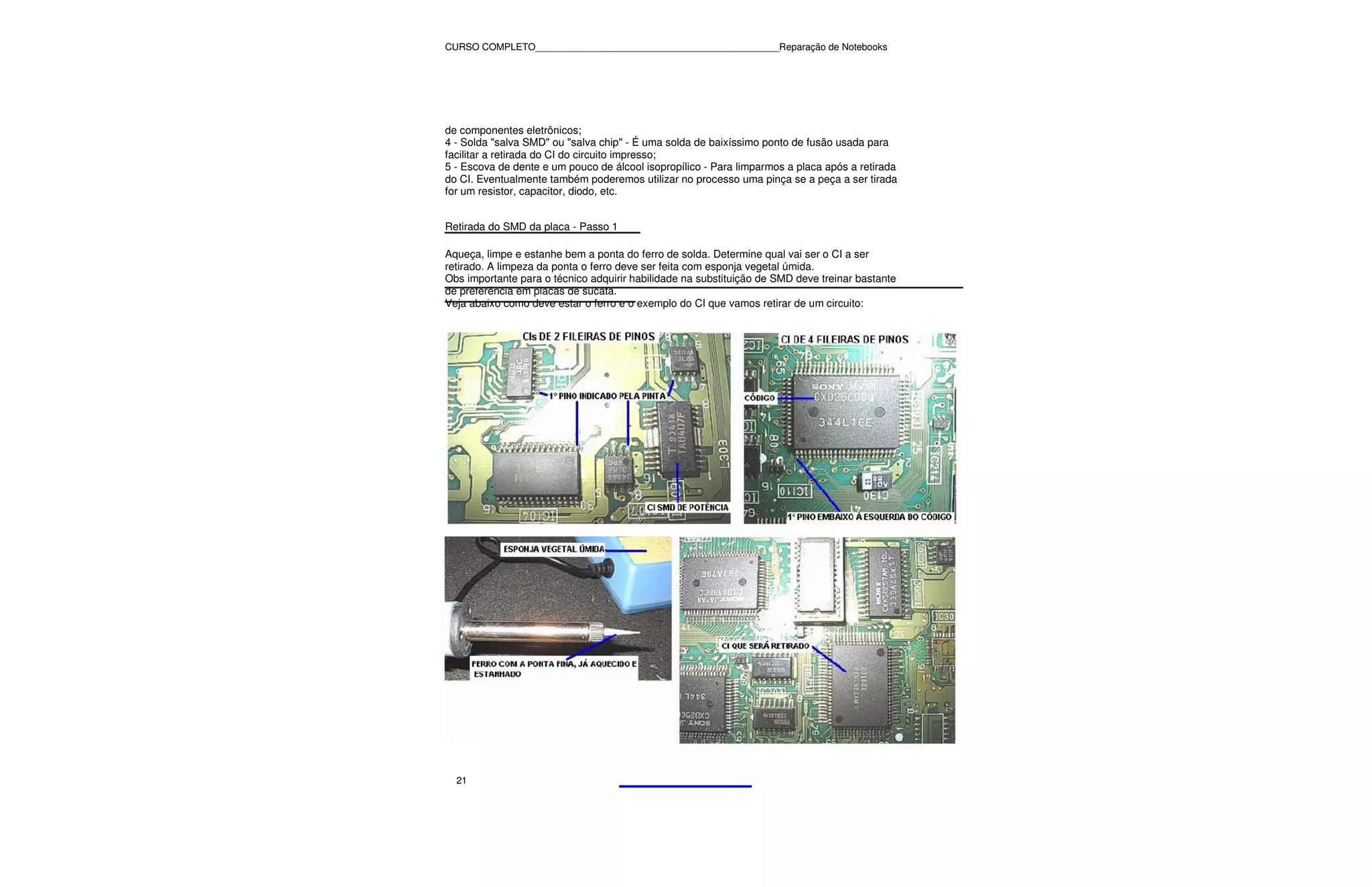 CURSO COMPLETO______________________________________________Reparação de Notebooks




de componentes eletrônicos;
4 - Solda "salva SMD" ou "salva chip" - É uma solda de baixíssimo ponto de fusão usada para
facilitar a retirada do CI do circuito impresso;
5 - Escova de dente e um pouco de álcool isopropílico - Para limparmos a placa após a retirada
do CI. Eventualmente também poderemos utilizar no processo uma pinça se a peça a ser tirada
for um resistor, capacitor, diodo, etc.


Retirada do SMD da placa - Passo 1

Aqueça, limpe e estanhe bem a ponta do ferro de solda. Determine qual vai ser o CI a ser
retirado. A limpeza da ponta o ferro deve ser feita com esponja vegetal úmida.
Obs importante para o técnico adquirir habilidade na substituição de SMD deve treinar bastante
de preferência em placas de sucata.
Veja abaixo como deve estar o ferro e o exemplo do CI que vamos retirar de um circuito:




  21
 