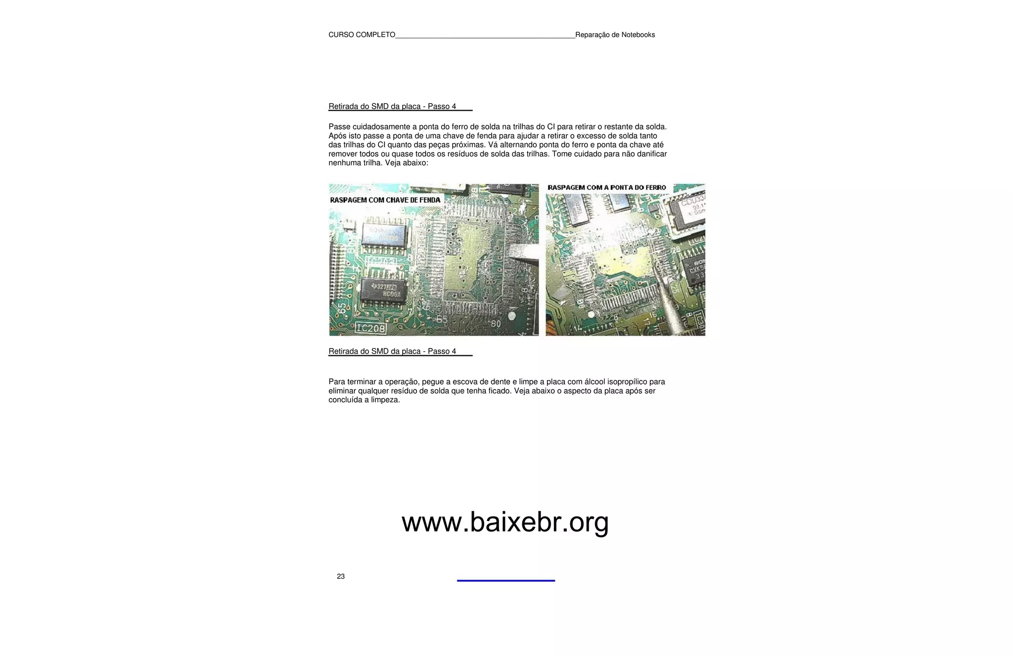 CURSO COMPLETO______________________________________________Reparação de Notebooks




Retirada do SMD da placa - Passo 4

Passe cuidadosamente a ponta do ferro de solda na trilhas do CI para retirar o restante da solda.
Após isto passe a ponta de uma chave de fenda para ajudar a retirar o excesso de solda tanto
das trilhas do CI quanto das peças próximas. Vá alternando ponta do ferro e ponta da chave até
remover todos ou quase todos os resíduos de solda das trilhas. Tome cuidado para não danificar
nenhuma trilha. Veja abaixo:




Retirada do SMD da placa - Passo 4


Para terminar a operação, pegue a escova de dente e limpe a placa com álcool isopropílico para
eliminar qualquer resíduo de solda que tenha ficado. Veja abaixo o aspecto da placa após ser
concluída a limpeza.




                    www.baixebr.org
  23
 