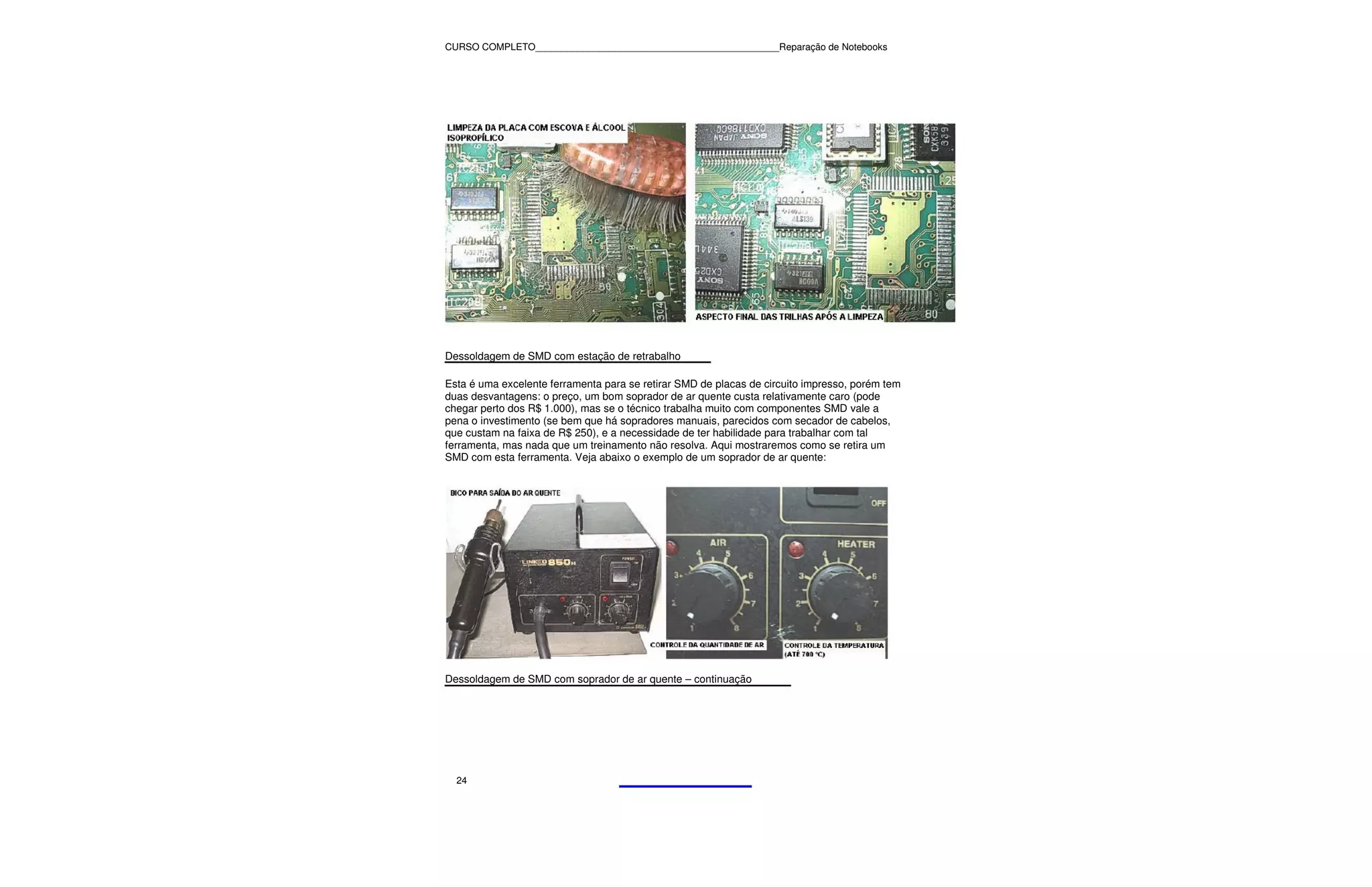 CURSO COMPLETO______________________________________________Reparação de Notebooks




Dessoldagem de SMD com estação de retrabalho

Esta é uma excelente ferramenta para se retirar SMD de placas de circuito impresso, porém tem
duas desvantagens: o preço, um bom soprador de ar quente custa relativamente caro (pode
chegar perto dos R$ 1.000), mas se o técnico trabalha muito com componentes SMD vale a
pena o investimento (se bem que há sopradores manuais, parecidos com secador de cabelos,
que custam na faixa de R$ 250), e a necessidade de ter habilidade para trabalhar com tal
ferramenta, mas nada que um treinamento não resolva. Aqui mostraremos como se retira um
SMD com esta ferramenta. Veja abaixo o exemplo de um soprador de ar quente:




Dessoldagem de SMD com soprador de ar quente – continuação




  24
 