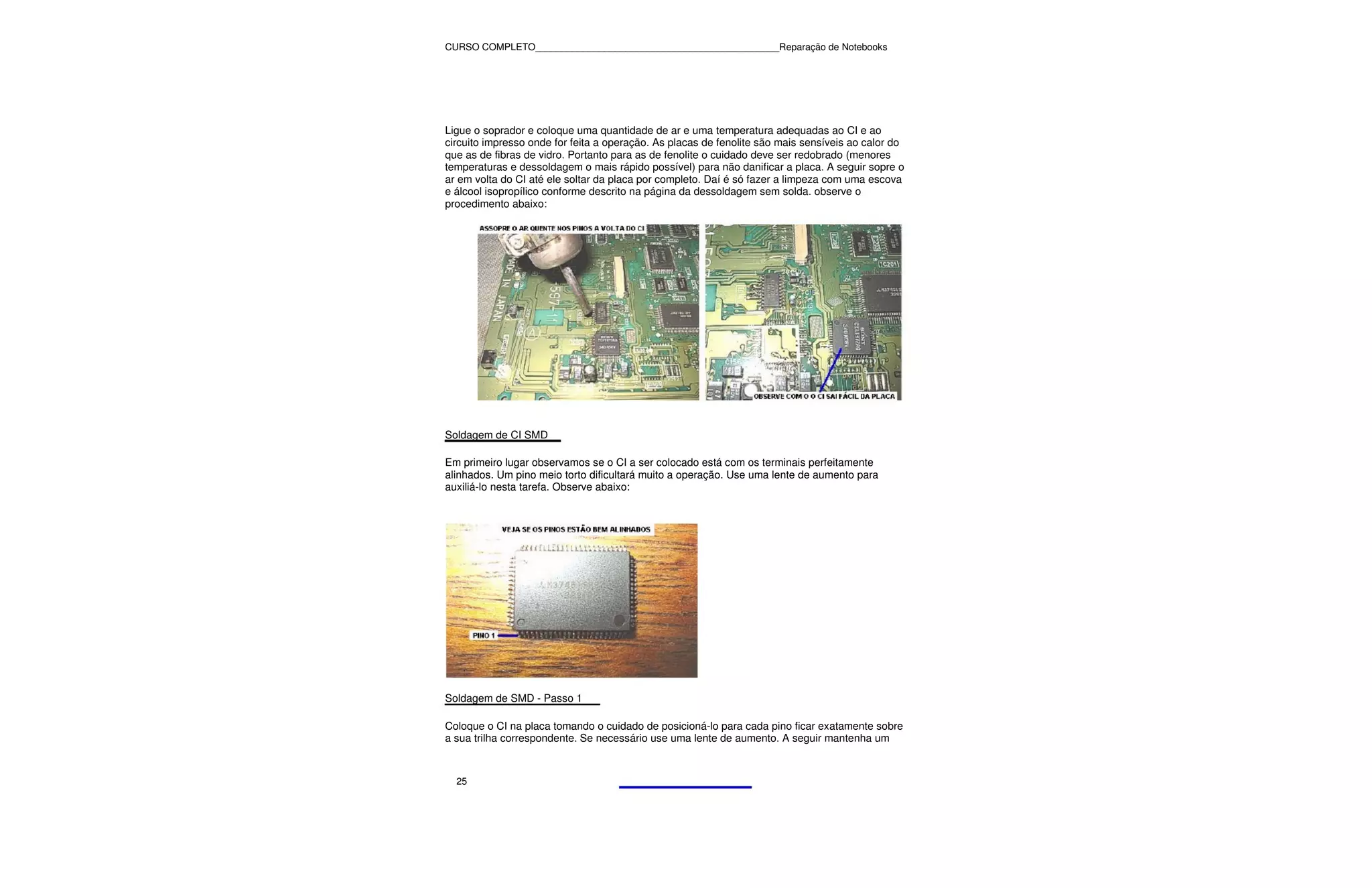 CURSO COMPLETO______________________________________________Reparação de Notebooks




Ligue o soprador e coloque uma quantidade de ar e uma temperatura adequadas ao CI e ao
circuito impresso onde for feita a operação. As placas de fenolite são mais sensíveis ao calor do
que as de fibras de vidro. Portanto para as de fenolite o cuidado deve ser redobrado (menores
temperaturas e dessoldagem o mais rápido possível) para não danificar a placa. A seguir sopre o
ar em volta do CI até ele soltar da placa por completo. Daí é só fazer a limpeza com uma escova
e álcool isopropílico conforme descrito na página da dessoldagem sem solda. observe o
procedimento abaixo:




Soldagem de CI SMD

Em primeiro lugar observamos se o CI a ser colocado está com os terminais perfeitamente
alinhados. Um pino meio torto dificultará muito a operação. Use uma lente de aumento para
auxiliá-lo nesta tarefa. Observe abaixo:




Soldagem de SMD - Passo 1

Coloque o CI na placa tomando o cuidado de posicioná-lo para cada pino ficar exatamente sobre
a sua trilha correspondente. Se necessário use uma lente de aumento. A seguir mantenha um



  25
 