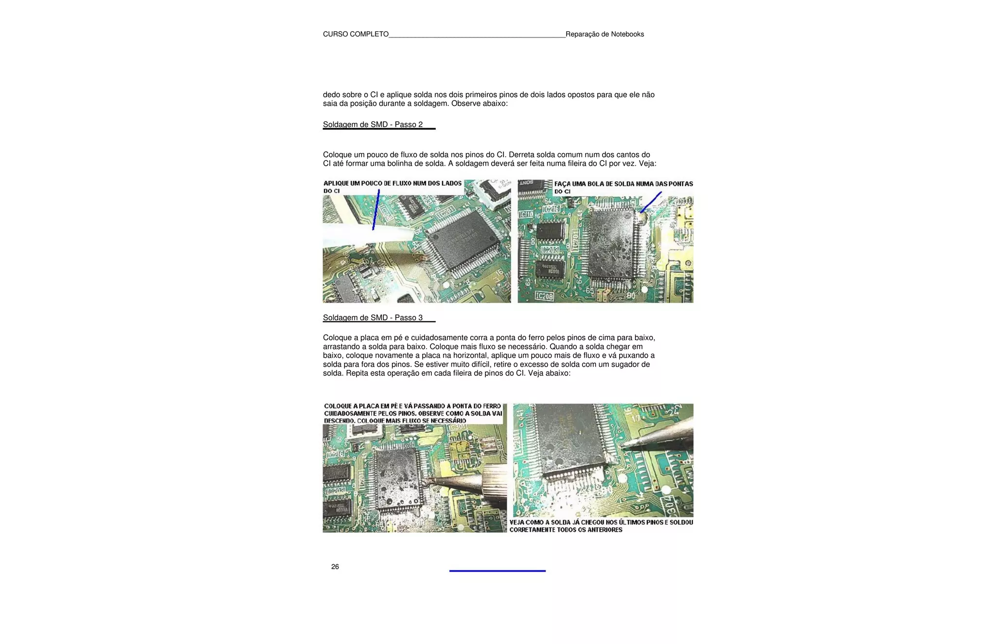 CURSO COMPLETO______________________________________________Reparação de Notebooks




dedo sobre o CI e aplique solda nos dois primeiros pinos de dois lados opostos para que ele não
saia da posição durante a soldagem. Observe abaixo:

Soldagem de SMD - Passo 2


Coloque um pouco de fluxo de solda nos pinos do CI. Derreta solda comum num dos cantos do
CI até formar uma bolinha de solda. A soldagem deverá ser feita numa fileira do CI por vez. Veja:




Soldagem de SMD - Passo 3

Coloque a placa em pé e cuidadosamente corra a ponta do ferro pelos pinos de cima para baixo,
arrastando a solda para baixo. Coloque mais fluxo se necessário. Quando a solda chegar em
baixo, coloque novamente a placa na horizontal, aplique um pouco mais de fluxo e vá puxando a
solda para fora dos pinos. Se estiver muito difícil, retire o excesso de solda com um sugador de
solda. Repita esta operação em cada fileira de pinos do CI. Veja abaixo:




  26
 