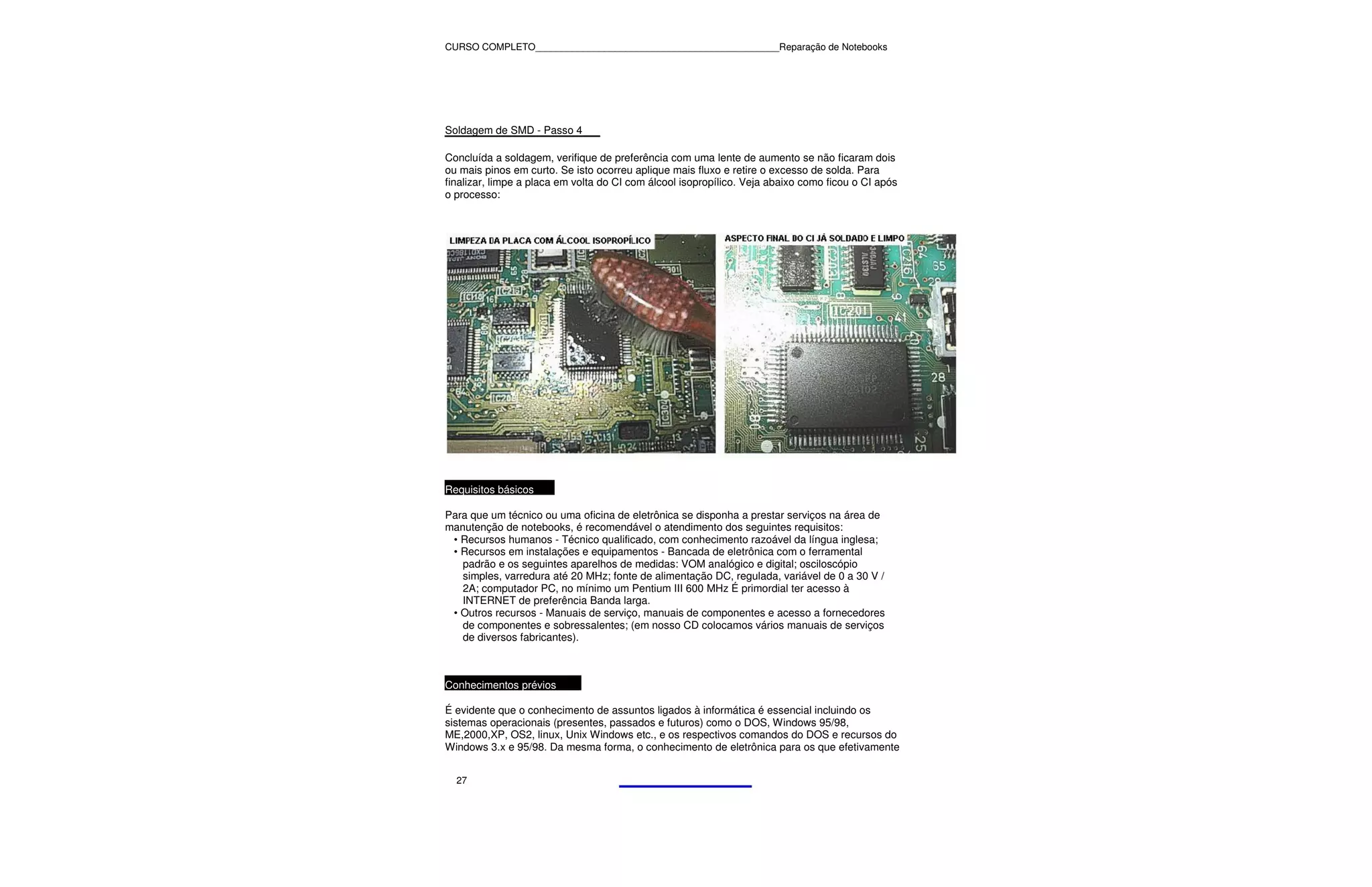 CURSO COMPLETO______________________________________________Reparação de Notebooks




Soldagem de SMD - Passo 4

Concluída a soldagem, verifique de preferência com uma lente de aumento se não ficaram dois
ou mais pinos em curto. Se isto ocorreu aplique mais fluxo e retire o excesso de solda. Para
finalizar, limpe a placa em volta do CI com álcool isopropílico. Veja abaixo como ficou o CI após
o processo:




Requisitos básicos

Para que um técnico ou uma oficina de eletrônica se disponha a prestar serviços na área de
manutenção de notebooks, é recomendável o atendimento dos seguintes requisitos:
 • Recursos humanos - Técnico qualificado, com conhecimento razoável da língua inglesa;
 • Recursos em instalações e equipamentos - Bancada de eletrônica com o ferramental
   padrão e os seguintes aparelhos de medidas: VOM analógico e digital; osciloscópio
   simples, varredura até 20 MHz; fonte de alimentação DC, regulada, variável de 0 a 30 V /
   2A; computador PC, no mínimo um Pentium III 600 MHz É primordial ter acesso à
   INTERNET de preferência Banda larga.
 • Outros recursos - Manuais de serviço, manuais de componentes e acesso a fornecedores
   de componentes e sobressalentes; (em nosso CD colocamos vários manuais de serviços
   de diversos fabricantes).



Conhecimentos prévios

É evidente que o conhecimento de assuntos ligados à informática é essencial incluindo os
sistemas operacionais (presentes, passados e futuros) como o DOS, Windows 95/98,
ME,2000,XP, OS2, linux, Unix Windows etc., e os respectivos comandos do DOS e recursos do
Windows 3.x e 95/98. Da mesma forma, o conhecimento de eletrônica para os que efetivamente


  27
 
