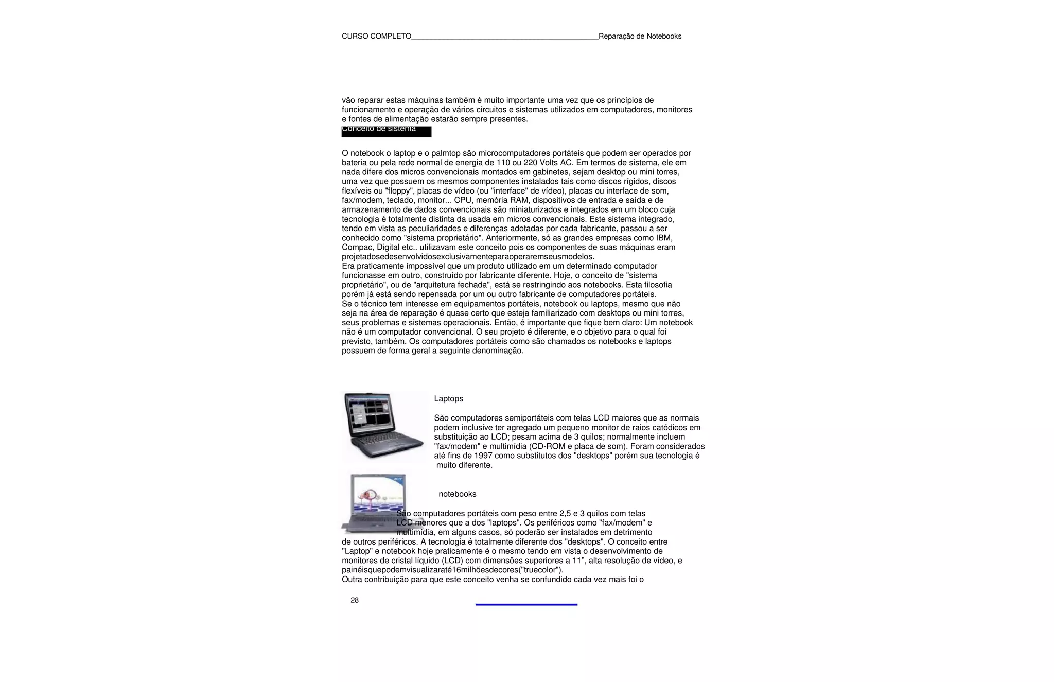 CURSO COMPLETO______________________________________________Reparação de Notebooks




vão reparar estas máquinas também é muito importante uma vez que os princípios de
funcionamento e operação de vários circuitos e sistemas utilizados em computadores, monitores
e fontes de alimentação estarão sempre presentes.
Conceito de sistema


O notebook o laptop e o palmtop são microcomputadores portáteis que podem ser operados por
bateria ou pela rede normal de energia de 110 ou 220 Volts AC. Em termos de sistema, ele em
nada difere dos micros convencionais montados em gabinetes, sejam desktop ou mini torres,
uma vez que possuem os mesmos componentes instalados tais como discos rígidos, discos
flexíveis ou "floppy", placas de vídeo (ou "interface" de vídeo), placas ou interface de som,
fax/modem, teclado, monitor... CPU, memória RAM, dispositivos de entrada e saída e de
armazenamento de dados convencionais são miniaturizados e integrados em um bloco cuja
tecnologia é totalmente distinta da usada em micros convencionais. Este sistema integrado,
tendo em vista as peculiaridades e diferenças adotadas por cada fabricante, passou a ser
conhecido como "sistema proprietário". Anteriormente, só as grandes empresas como IBM,
Compac, Digital etc.. utilizavam este conceito pois os componentes de suas máquinas eram
projetadosedesenvolvidosexclusivamenteparaoperaremseusmodelos.
Era praticamente impossível que um produto utilizado em um determinado computador
funcionasse em outro, construído por fabricante diferente. Hoje, o conceito de "sistema
proprietário", ou de "arquitetura fechada", está se restringindo aos notebooks. Esta filosofia
porém já está sendo repensada por um ou outro fabricante de computadores portáteis.
Se o técnico tem interesse em equipamentos portáteis, notebook ou laptops, mesmo que não
seja na área de reparação é quase certo que esteja familiarizado com desktops ou mini torres,
seus problemas e sistemas operacionais. Então, é importante que fique bem claro: Um notebook
não é um computador convencional. O seu projeto é diferente, e o objetivo para o qual foi
previsto, também. Os computadores portáteis como são chamados os notebooks e laptops
possuem de forma geral a seguinte denominação.




                         Laptops

                         São computadores semiportáteis com telas LCD maiores que as normais
                         podem inclusive ter agregado um pequeno monitor de raios catódicos em
                         substituição ao LCD; pesam acima de 3 quilos; normalmente incluem
                         "fax/modem" e multimídia (CD-ROM e placa de som). Foram considerados
                         até fins de 1997 como substitutos dos "desktops" porém sua tecnologia é
                          muito diferente.


                          notebooks

               São computadores portáteis com peso entre 2,5 e 3 quilos com telas
               LCD menores que a dos "laptops". Os periféricos como "fax/modem" e
               multimídia, em alguns casos, só poderão ser instalados em detrimento
de outros periféricos. A tecnologia é totalmente diferente dos "desktops". O conceito entre
"Laptop" e notebook hoje praticamente é o mesmo tendo em vista o desenvolvimento de
monitores de cristal líquido (LCD) com dimensões superiores a 11”, alta resolução de vídeo, e
painéisquepodemvisualizaraté16milhõesdecores("truecolor").
Outra contribuição para que este conceito venha se confundido cada vez mais foi o

  28
 