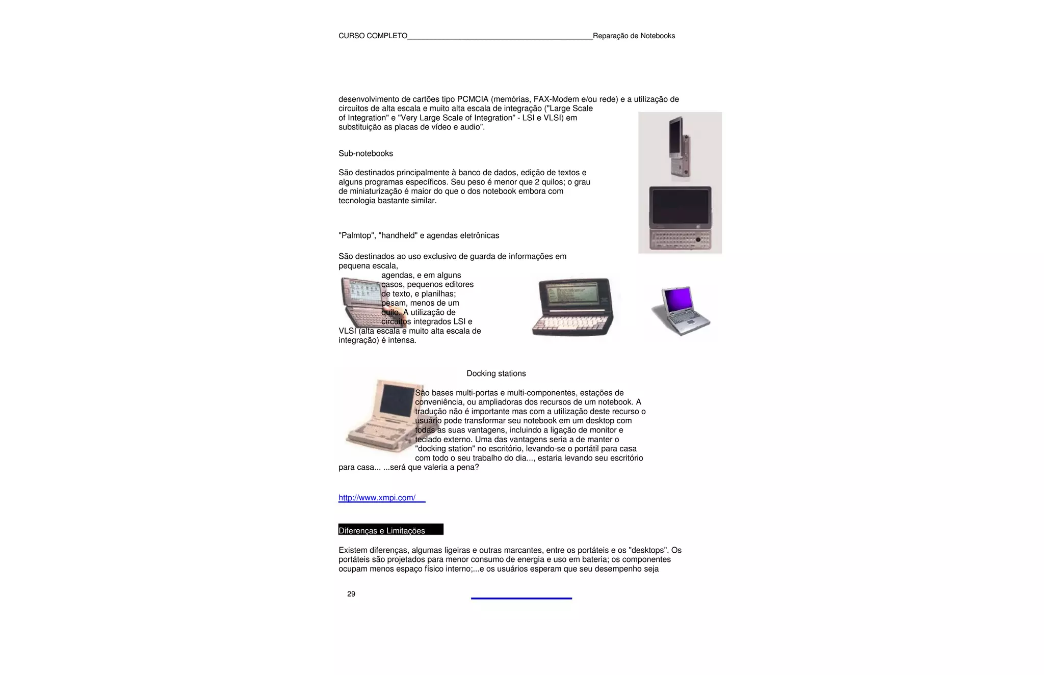 CURSO COMPLETO______________________________________________Reparação de Notebooks




desenvolvimento de cartões tipo PCMCIA (memórias, FAX-Modem e/ou rede) e a utilização de
circuitos de alta escala e muito alta escala de integração ("Large Scale
of Integration" e "Very Large Scale of Integration” - LSI e VLSI) em
substituição as placas de vídeo e audio”.


Sub-notebooks

São destinados principalmente à banco de dados, edição de textos e
alguns programas específicos. Seu peso é menor que 2 quilos; o grau
de miniaturização é maior do que o dos notebook embora com
tecnologia bastante similar.



"Palmtop", "handheld" e agendas eletrônicas

São destinados ao uso exclusivo de guarda de informações em
pequena escala,
            agendas, e em alguns
            casos, pequenos editores
            de texto, e planilhas;
            pesam, menos de um
            quilo. A utilização de
            circuitos integrados LSI e
VLSI (alta escala e muito alta escala de
integração) é intensa.



                                    Docking stations

                       São bases multi-portas e multi-componentes, estações de
                       conveniência, ou ampliadoras dos recursos de um notebook. A
                       tradução não é importante mas com a utilização deste recurso o
                       usuário pode transformar seu notebook em um desktop com
                       todas as suas vantagens, incluindo a ligação de monitor e
                       teclado externo. Uma das vantagens seria a de manter o
                       "docking station" no escritório, levando-se o portátil para casa
                       com todo o seu trabalho do dia..., estaria levando seu escritório
para casa... ...será que valeria a pena?


http://www.xmpi.com/



Diferenças e Limitações

Existem diferenças, algumas ligeiras e outras marcantes, entre os portáteis e os "desktops". Os
portáteis são projetados para menor consumo de energia e uso em bateria; os componentes
ocupam menos espaço físico interno;...e os usuários esperam que seu desempenho seja


  29
 