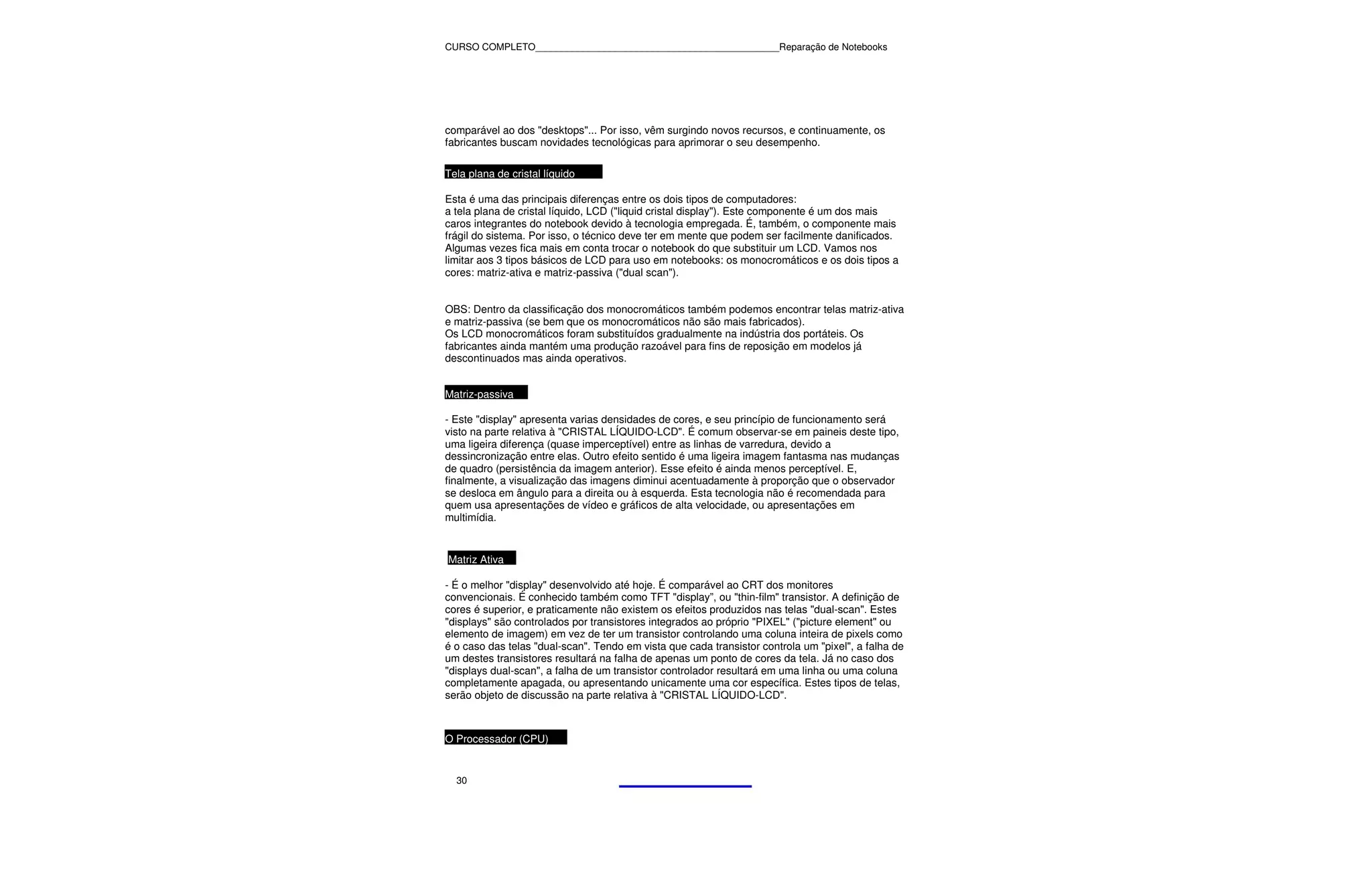 CURSO COMPLETO______________________________________________Reparação de Notebooks




comparável ao dos "desktops"... Por isso, vêm surgindo novos recursos, e continuamente, os
fabricantes buscam novidades tecnológicas para aprimorar o seu desempenho.

Tela plana de cristal líquido

Esta é uma das principais diferenças entre os dois tipos de computadores:
a tela plana de cristal líquido, LCD ("liquid cristal display"). Este componente é um dos mais
caros integrantes do notebook devido à tecnologia empregada. É, também, o componente mais
frágil do sistema. Por isso, o técnico deve ter em mente que podem ser facilmente danificados.
Algumas vezes fica mais em conta trocar o notebook do que substituir um LCD. Vamos nos
limitar aos 3 tipos básicos de LCD para uso em notebooks: os monocromáticos e os dois tipos a
cores: matriz-ativa e matriz-passiva ("dual scan").


OBS: Dentro da classificação dos monocromáticos também podemos encontrar telas matriz-ativa
e matriz-passiva (se bem que os monocromáticos não são mais fabricados).
Os LCD monocromáticos foram substituídos gradualmente na indústria dos portáteis. Os
fabricantes ainda mantém uma produção razoável para fins de reposição em modelos já
descontinuados mas ainda operativos.


Matriz-passiva

- Este "display" apresenta varias densidades de cores, e seu princípio de funcionamento será
visto na parte relativa à "CRISTAL LÍQUIDO-LCD". É comum observar-se em paineis deste tipo,
uma ligeira diferença (quase imperceptível) entre as linhas de varredura, devido a
dessincronização entre elas. Outro efeito sentido é uma ligeira imagem fantasma nas mudanças
de quadro (persistência da imagem anterior). Esse efeito é ainda menos perceptível. E,
finalmente, a visualização das imagens diminui acentuadamente à proporção que o observador
se desloca em ângulo para a direita ou à esquerda. Esta tecnologia não é recomendada para
quem usa apresentações de vídeo e gráficos de alta velocidade, ou apresentações em
multimídia.


Matriz Ativa

- É o melhor "display" desenvolvido até hoje. É comparável ao CRT dos monitores
convencionais. É conhecido também como TFT "display”, ou "thin-film" transistor. A definição de
cores é superior, e praticamente não existem os efeitos produzidos nas telas "dual-scan". Estes
"displays" são controlados por transistores integrados ao próprio "PIXEL" ("picture element" ou
elemento de imagem) em vez de ter um transistor controlando uma coluna inteira de pixels como
é o caso das telas "dual-scan". Tendo em vista que cada transistor controla um "pixel", a falha de
um destes transistores resultará na falha de apenas um ponto de cores da tela. Já no caso dos
"displays dual-scan", a falha de um transistor controlador resultará em uma linha ou uma coluna
completamente apagada, ou apresentando unicamente uma cor específica. Estes tipos de telas,
serão objeto de discussão na parte relativa à "CRISTAL LÍQUIDO-LCD".



O Processador (CPU)


  30
 