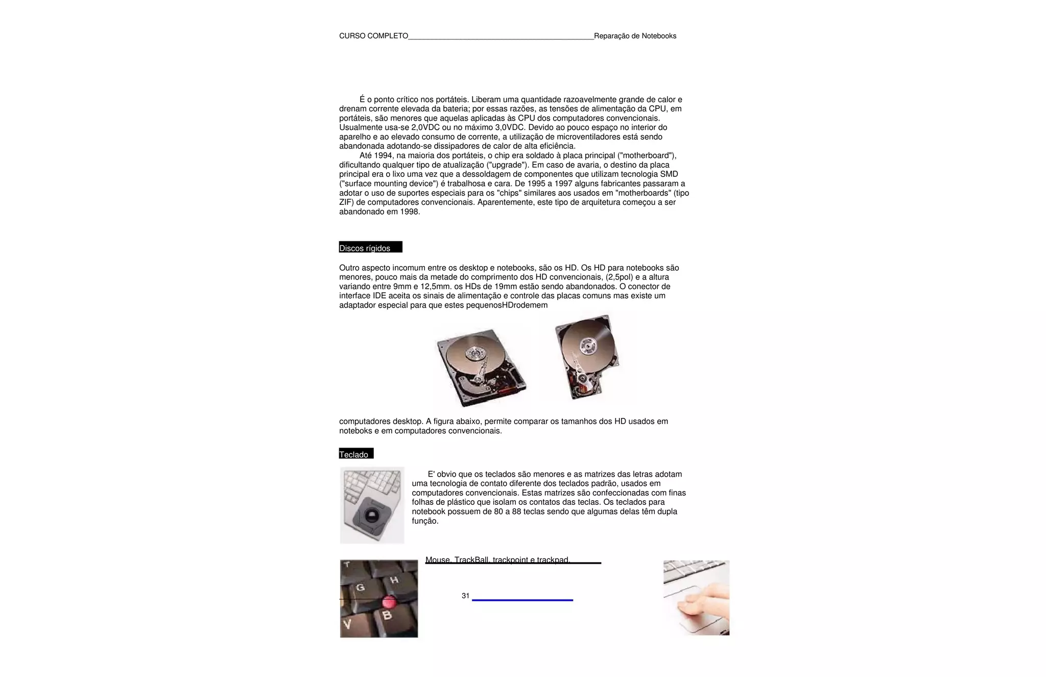 CURSO COMPLETO______________________________________________Reparação de Notebooks




       É o ponto crítico nos portáteis. Liberam uma quantidade razoavelmente grande de calor e
drenam corrente elevada da bateria; por essas razões, as tensões de alimentação da CPU, em
portáteis, são menores que aquelas aplicadas às CPU dos computadores convencionais.
Usualmente usa-se 2,0VDC ou no máximo 3,0VDC. Devido ao pouco espaço no interior do
aparelho e ao elevado consumo de corrente, a utilização de microventiladores está sendo
abandonada adotando-se dissipadores de calor de alta eficiência.
       Até 1994, na maioria dos portáteis, o chip era soldado à placa principal ("motherboard"),
dificultando qualquer tipo de atualização ("upgrade"). Em caso de avaria, o destino da placa
principal era o lixo uma vez que a dessoldagem de componentes que utilizam tecnologia SMD
("surface mounting device") é trabalhosa e cara. De 1995 a 1997 alguns fabricantes passaram a
adotar o uso de suportes especiais para os "chips" similares aos usados em "motherboards" (tipo
ZIF) de computadores convencionais. Aparentemente, este tipo de arquitetura começou a ser
abandonado em 1998.



Discos rígidos

Outro aspecto incomum entre os desktop e notebooks, são os HD. Os HD para notebooks são
menores, pouco mais da metade do comprimento dos HD convencionais, (2,5pol) e a altura
variando entre 9mm e 12,5mm. os HDs de 19mm estão sendo abandonados. O conector de
interface IDE aceita os sinais de alimentação e controle das placas comuns mas existe um
adaptador especial para que estes pequenosHDrodemem




computadores desktop. A figura abaixo, permite comparar os tamanhos dos HD usados em
noteboks e em computadores convencionais.

Teclado

                        E' obvio que os teclados são menores e as matrizes das letras adotam
                   uma tecnologia de contato diferente dos teclados padrão, usados em
                   computadores convencionais. Estas matrizes são confeccionadas com finas
                   folhas de plástico que isolam os contatos das teclas. Os teclados para
                   notebook possuem de 80 a 88 teclas sendo que algumas delas têm dupla
                   função.



                       Mouse, TrackBall, trackpoint e trackpad.



______________                   31
 