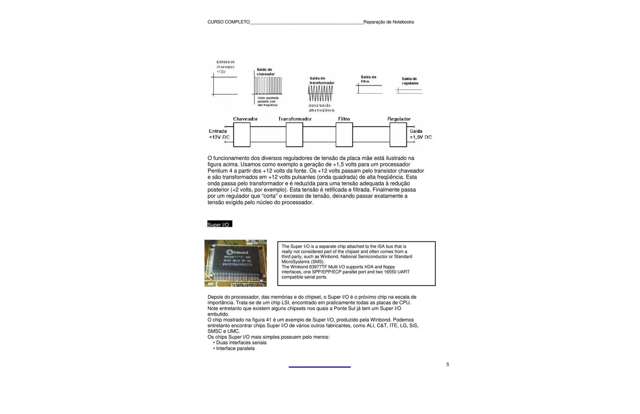 CURSO COMPLETO______________________________________________Reparação de Notebooks




O funcionamento dos diversos reguladores de tensão da placa mãe está ilustrado na
figura acima. Usamos como exemplo a geração de +1,5 volts para um processador
Pentium 4 a partir dos +12 volts da fonte. Os +12 volts passam pelo transistor chaveador
e são transformados em +12 volts pulsantes (onda quadrada) de alta freqüência. Esta
onda passa pelo transformador e é reduzida para uma tensão adequada à redução
posterior (+2 volts, por exemplo). Esta tensão é retificada e filtrada. Finalmente passa
por um regulador que “corta” o excesso de tensão, deixando passar exatamente a
tensão exigida pelo núcleo do processador.



Super I/O



                                 The Super I/O is a separate chip attached to the ISA bus that is
                                 really not considered part of the chipset and often comes from a
                                 third party, such as Winbond, National Semiconductor or Standard
                                 MicroSystems (SMS).
                                 The Winbond 83977TF Multi I/O supports IrDA and floppy
                                 interfaces, one SPP/EPP/ECP parallel port and two 16550 UART
                                 compatible serial ports.



Depois do processador, das memórias e do chipset, o Super I/O é o próximo chip na escala de
importância. Trata-se de um chip LSI, encontrado em praticamente todas as placas de CPU.
Note entretanto que existem alguns chipsets nos quais a Ponte Sul já tem um Super I/O
embutido.
O chip mostrado na figura 41 é um exemplo de Super I/O, produzido pela Winbond. Podemos
entretanto encontrar chips Super I/O de vários outros fabricantes, como ALI, C&T, ITE, LG, SiS,
SMSC e UMC.
Os chips Super I/O mais simples possuem pelo menos:
  • Duas interfaces seriais
  • Interface paralela


                                                                                                    5
 