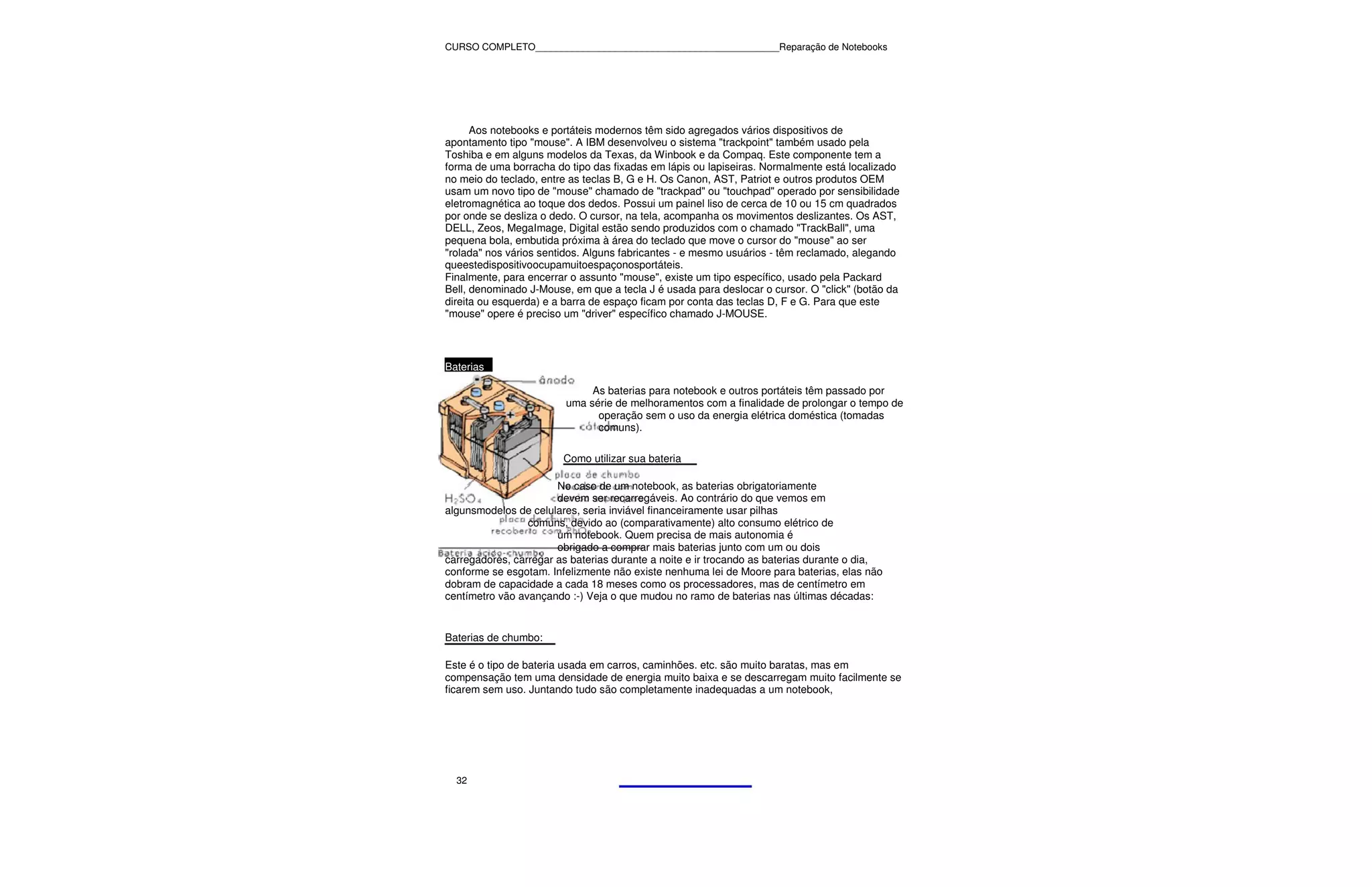 CURSO COMPLETO______________________________________________Reparação de Notebooks




      Aos notebooks e portáteis modernos têm sido agregados vários dispositivos de
apontamento tipo "mouse". A IBM desenvolveu o sistema "trackpoint" também usado pela
Toshiba e em alguns modelos da Texas, da Winbook e da Compaq. Este componente tem a
forma de uma borracha do tipo das fixadas em lápis ou lapiseiras. Normalmente está localizado
no meio do teclado, entre as teclas B, G e H. Os Canon, AST, Patriot e outros produtos OEM
usam um novo tipo de "mouse" chamado de "trackpad" ou "touchpad" operado por sensibilidade
eletromagnética ao toque dos dedos. Possui um painel liso de cerca de 10 ou 15 cm quadrados
por onde se desliza o dedo. O cursor, na tela, acompanha os movimentos deslizantes. Os AST,
DELL, Zeos, MegaImage, Digital estão sendo produzidos com o chamado "TrackBall", uma
pequena bola, embutida próxima à área do teclado que move o cursor do "mouse" ao ser
"rolada" nos vários sentidos. Alguns fabricantes - e mesmo usuários - têm reclamado, alegando
queestedispositivoocupamuitoespaçonosportáteis.
Finalmente, para encerrar o assunto "mouse", existe um tipo específico, usado pela Packard
Bell, denominado J-Mouse, em que a tecla J é usada para deslocar o cursor. O "click" (botão da
direita ou esquerda) e a barra de espaço ficam por conta das teclas D, F e G. Para que este
"mouse" opere é preciso um "driver" específico chamado J-MOUSE.



Baterias

                              As baterias para notebook e outros portáteis têm passado por
                         uma série de melhoramentos com a finalidade de prolongar o tempo de
                               operação sem o uso da energia elétrica doméstica (tomadas
                               comuns).

                        Como utilizar sua bateria

                       No caso de um notebook, as baterias obrigatoriamente
                       devem ser recarregáveis. Ao contrário do que vemos em
algunsmodelos de celulares, seria inviável financeiramente usar pilhas
                 comuns, devido ao (comparativamente) alto consumo elétrico de
                       um notebook. Quem precisa de mais autonomia é
                       obrigado a comprar mais baterias junto com um ou dois
carregadores, carregar as baterias durante a noite e ir trocando as baterias durante o dia,
conforme se esgotam. Infelizmente não existe nenhuma lei de Moore para baterias, elas não
dobram de capacidade a cada 18 meses como os processadores, mas de centímetro em
centímetro vão avançando :-) Veja o que mudou no ramo de baterias nas últimas décadas:


Baterias de chumbo:

Este é o tipo de bateria usada em carros, caminhões. etc. são muito baratas, mas em
compensação tem uma densidade de energia muito baixa e se descarregam muito facilmente se
ficarem sem uso. Juntando tudo são completamente inadequadas a um notebook,




  32
 