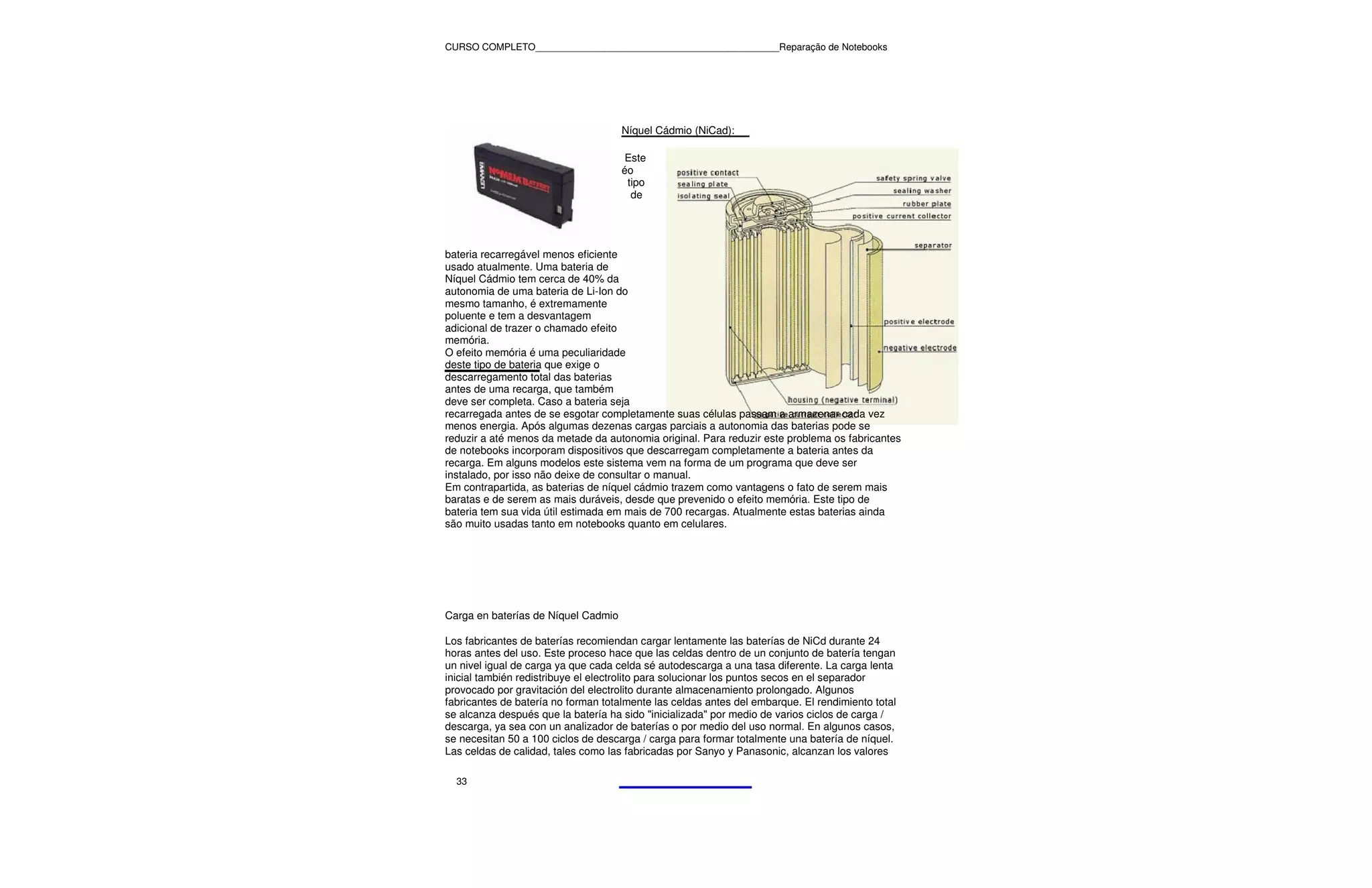 CURSO COMPLETO______________________________________________Reparação de Notebooks




                                     Níquel Cádmio (NiCad):

                                      Este
                                     éo
                                      tipo
                                       de




bateria recarregável menos eficiente
usado atualmente. Uma bateria de
Níquel Cádmio tem cerca de 40% da
autonomia de uma bateria de Li-Ion do
mesmo tamanho, é extremamente
poluente e tem a desvantagem
adicional de trazer o chamado efeito
memória.
O efeito memória é uma peculiaridade
deste tipo de bateria que exige o
descarregamento total das baterias
antes de uma recarga, que também
deve ser completa. Caso a bateria seja
recarregada antes de se esgotar completamente suas células passam a armazenar cada vez
menos energia. Após algumas dezenas cargas parciais a autonomia das baterias pode se
reduzir a até menos da metade da autonomia original. Para reduzir este problema os fabricantes
de notebooks incorporam dispositivos que descarregam completamente a bateria antes da
recarga. Em alguns modelos este sistema vem na forma de um programa que deve ser
instalado, por isso não deixe de consultar o manual.
Em contrapartida, as baterias de níquel cádmio trazem como vantagens o fato de serem mais
baratas e de serem as mais duráveis, desde que prevenido o efeito memória. Este tipo de
bateria tem sua vida útil estimada em mais de 700 recargas. Atualmente estas baterias ainda
são muito usadas tanto em notebooks quanto em celulares.




Carga en baterías de Níquel Cadmio

Los fabricantes de baterías recomiendan cargar lentamente las baterías de NiCd durante 24
horas antes del uso. Este proceso hace que las celdas dentro de un conjunto de batería tengan
un nivel igual de carga ya que cada celda sé autodescarga a una tasa diferente. La carga lenta
inicial también redistribuye el electrolito para solucionar los puntos secos en el separador
provocado por gravitación del electrolito durante almacenamiento prolongado. Algunos
fabricantes de batería no forman totalmente las celdas antes del embarque. El rendimiento total
se alcanza después que la batería ha sido "inicializada" por medio de varios ciclos de carga /
descarga, ya sea con un analizador de baterías o por medio del uso normal. En algunos casos,
se necesitan 50 a 100 ciclos de descarga / carga para formar totalmente una batería de níquel.
Las celdas de calidad, tales como las fabricadas por Sanyo y Panasonic, alcanzan los valores

  33
 