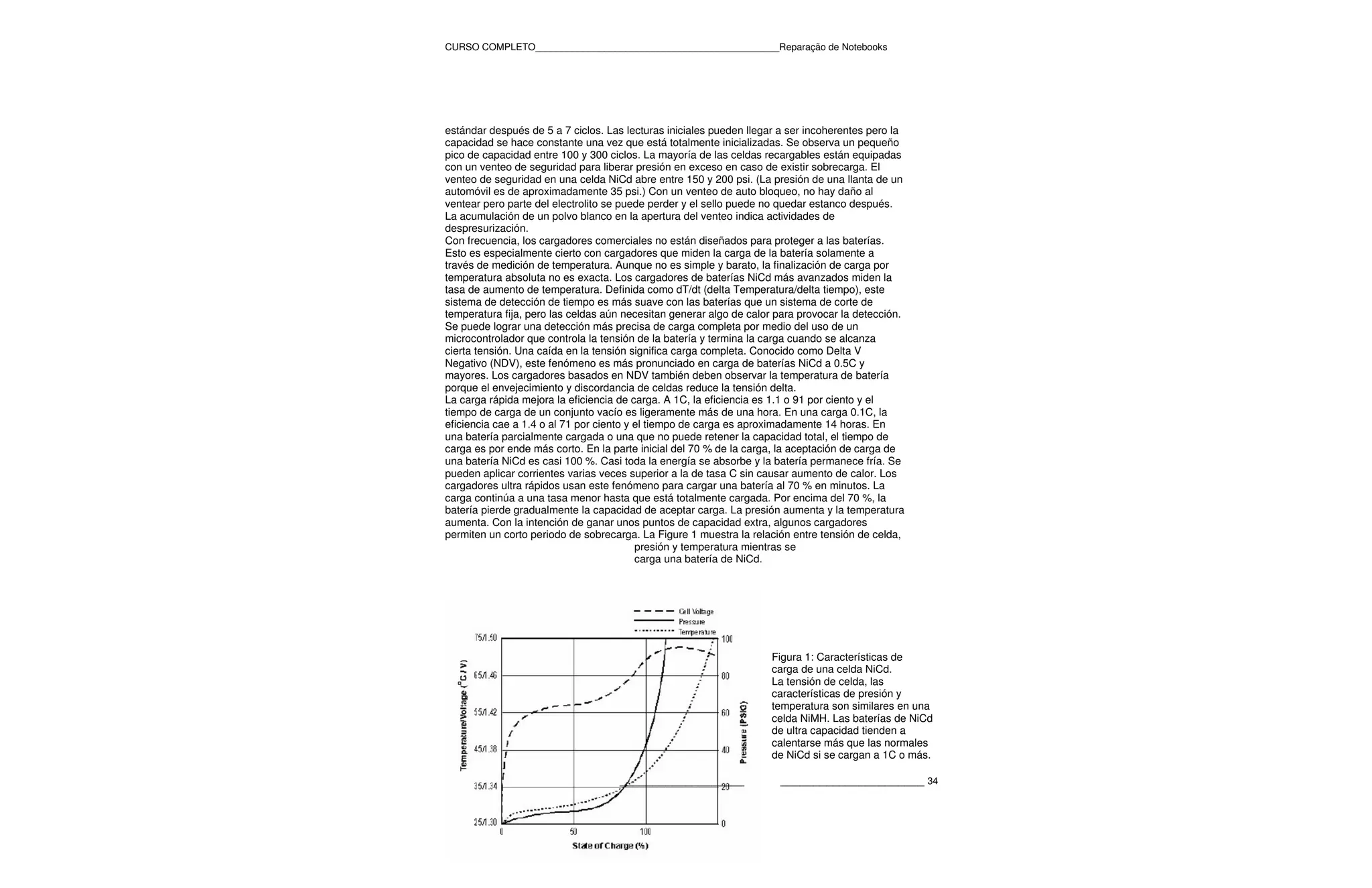 CURSO COMPLETO______________________________________________Reparação de Notebooks




estándar después de 5 a 7 ciclos. Las lecturas iniciales pueden llegar a ser incoherentes pero la
capacidad se hace constante una vez que está totalmente inicializadas. Se observa un pequeño
pico de capacidad entre 100 y 300 ciclos. La mayoría de las celdas recargables están equipadas
con un venteo de seguridad para liberar presión en exceso en caso de existir sobrecarga. El
venteo de seguridad en una celda NiCd abre entre 150 y 200 psi. (La presión de una llanta de un
automóvil es de aproximadamente 35 psi.) Con un venteo de auto bloqueo, no hay daño al
ventear pero parte del electrolito se puede perder y el sello puede no quedar estanco después.
La acumulación de un polvo blanco en la apertura del venteo indica actividades de
despresurización.
Con frecuencia, los cargadores comerciales no están diseñados para proteger a las baterías.
Esto es especialmente cierto con cargadores que miden la carga de la batería solamente a
través de medición de temperatura. Aunque no es simple y barato, la finalización de carga por
temperatura absoluta no es exacta. Los cargadores de baterías NiCd más avanzados miden la
tasa de aumento de temperatura. Definida como dT/dt (delta Temperatura/delta tiempo), este
sistema de detección de tiempo es más suave con las baterías que un sistema de corte de
temperatura fija, pero las celdas aún necesitan generar algo de calor para provocar la detección.
Se puede lograr una detección más precisa de carga completa por medio del uso de un
microcontrolador que controla la tensión de la batería y termina la carga cuando se alcanza
cierta tensión. Una caída en la tensión significa carga completa. Conocido como Delta V
Negativo (NDV), este fenómeno es más pronunciado en carga de baterías NiCd a 0.5C y
mayores. Los cargadores basados en NDV también deben observar la temperatura de batería
porque el envejecimiento y discordancia de celdas reduce la tensión delta.
La carga rápida mejora la eficiencia de carga. A 1C, la eficiencia es 1.1 o 91 por ciento y el
tiempo de carga de un conjunto vacío es ligeramente más de una hora. En una carga 0.1C, la
eficiencia cae a 1.4 o al 71 por ciento y el tiempo de carga es aproximadamente 14 horas. En
una batería parcialmente cargada o una que no puede retener la capacidad total, el tiempo de
carga es por ende más corto. En la parte inicial del 70 % de la carga, la aceptación de carga de
una batería NiCd es casi 100 %. Casi toda la energía se absorbe y la batería permanece fría. Se
pueden aplicar corrientes varias veces superior a la de tasa C sin causar aumento de calor. Los
cargadores ultra rápidos usan este fenómeno para cargar una batería al 70 % en minutos. La
carga continúa a una tasa menor hasta que está totalmente cargada. Por encima del 70 %, la
batería pierde gradualmente la capacidad de aceptar carga. La presión aumenta y la temperatura
aumenta. Con la intención de ganar unos puntos de capacidad extra, algunos cargadores
permiten un corto periodo de sobrecarga. La Figure 1 muestra la relación entre tensión de celda,
                                          presión y temperatura mientras se
                                          carga una batería de NiCd.




                                                                    Figura 1: Características de
                                                                    carga de una celda NiCd.
                                                                    La tensión de celda, las
                                                                    características de presión y
                                                                    temperatura son similares en una
                                                                    celda NiMH. Las baterías de NiCd
                                                                    de ultra capacidad tienden a
                                                                    calentarse más que las normales
                                                                    de NiCd si se cargan a 1C o más.

                                    ___________________               ______________________ 34
 
