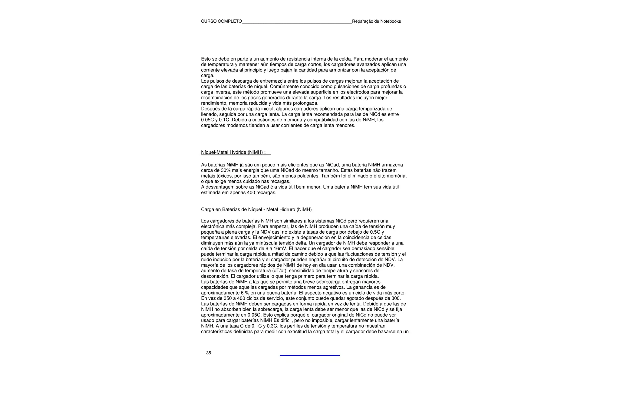 CURSO COMPLETO______________________________________________Reparação de Notebooks




Esto se debe en parte a un aumento de resistencia interna de la celda. Para moderar el aumento
de temperatura y mantener aún tiempos de carga cortos, los cargadores avanzados aplican una
corriente elevada al principio y luego bajan la cantidad para armonizar con la aceptación de
carga.
Los pulsos de descarga de entremezcla entre los pulsos de cargas mejoran la aceptación de
carga de las baterías de níquel. Comúnmente conocido como pulsaciones de carga profundas o
carga inversa, este método promueve una elevada superficie en los electrodos para mejorar la
recombinación de los gases generados durante la carga. Los resultados incluyen mejor
rendimiento, memoria reducida y vida más prolongada.
Después de la carga rápida inicial, algunos cargadores aplican una carga temporizada de
llenado, seguida por una carga lenta. La carga lenta recomendada para las de NiCd es entre
0.05C y 0.1C. Debido a cuestiones de memoria y compatibilidad con las de NiMH, los
cargadores modernos tienden a usar corrientes de carga lenta menores.




Níquel-Metal Hydride (NiMH) :

As baterias NiMH já são um pouco mais eficientes que as NiCad, uma bateria NiMH armazena
cerca de 30% mais energia que uma NiCad do mesmo tamanho. Estas baterias não trazem
metais tóxicos, por isso também, são menos poluentes. Também foi eliminado o efeito memória,
o que exige menos cuidado nas recargas.
A desvantagem sobre as NiCad é a vida útil bem menor. Uma bateria NiMH tem sua vida útil
estimada em apenas 400 recargas.


Carga en Baterías de Níquel - Metal Hidruro (NiMH)

Los cargadores de baterías NiMH son similares a los sistemas NiCd pero requieren una
electrónica más compleja. Para empezar, las de NiMH producen una caída de tensión muy
pequeña a plena carga y la NDV casi no existe a tasas de carga por debajo de 0.5C y
temperaturas elevadas. El envejecimiento y la degeneración en la coincidencia de celdas
diminuyen más aún la ya minúscula tensión delta. Un cargador de NiMH debe responder a una
caída de tensión por celda de 8 a 16mV. El hacer que el cargador sea demasiado sensible
puede terminar la carga rápida a mitad de camino debido a que las fluctuaciones de tensión y el
ruido inducido por la batería y el cargador pueden engañar al circuito de detección de NDV. La
mayoría de los cargadores rápidos de NiMH de hoy en día usan una combinación de NDV,
aumento de tasa de temperatura (dT/dt), sensibilidad de temperatura y sensores de
desconexión. El cargador utiliza lo que tenga primero para terminar la carga rápida.
Las baterías de NiMH a las que se permite una breve sobrecarga entregan mayores
capacidades que aquellas cargadas por métodos menos agresivos. La ganancia es de
aproximadamente 6 % en una buena batería. El aspecto negativo es un ciclo de vida más corto.
En vez de 350 a 400 ciclos de servicio, este conjunto puede quedar agotado después de 300.
Las baterías de NiMH deben ser cargadas en forma rápida en vez de lenta. Debido a que las de
NiMH no absorben bien la sobrecarga, la carga lenta debe ser menor que las de NiCd y se fija
aproximadamente en 0.05C. Esto explica porqué el cargador original de NiCd no puede ser
usado para cargar baterías NiMH Es difícil, pero no imposible, cargar lentamente una batería
NiMH. A una tasa C de 0.1C y 0.3C, los perfiles de tensión y temperatura no muestran
características definidas para medir con exactitud la carga total y el cargador debe basarse en un



  35
 