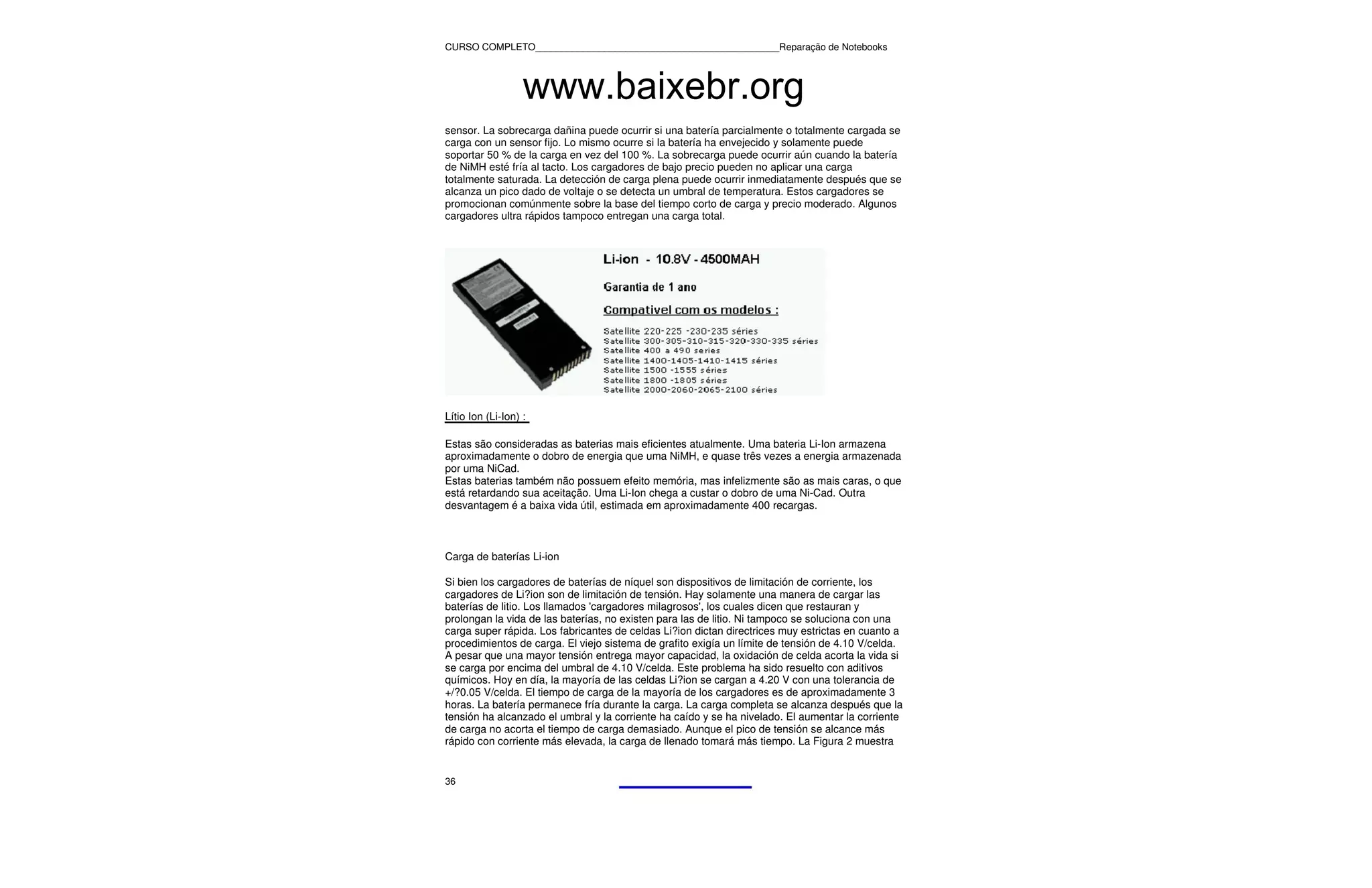 CURSO COMPLETO______________________________________________Reparação de Notebooks




                   www.baixebr.org
sensor. La sobrecarga dañina puede ocurrir si una batería parcialmente o totalmente cargada se
carga con un sensor fijo. Lo mismo ocurre si la batería ha envejecido y solamente puede
soportar 50 % de la carga en vez del 100 %. La sobrecarga puede ocurrir aún cuando la batería
de NiMH esté fría al tacto. Los cargadores de bajo precio pueden no aplicar una carga
totalmente saturada. La detección de carga plena puede ocurrir inmediatamente después que se
alcanza un pico dado de voltaje o se detecta un umbral de temperatura. Estos cargadores se
promocionan comúnmente sobre la base del tiempo corto de carga y precio moderado. Algunos
cargadores ultra rápidos tampoco entregan una carga total.




Lítio Ion (Li-Ion) :

Estas são consideradas as baterias mais eficientes atualmente. Uma bateria Li-Ion armazena
aproximadamente o dobro de energia que uma NiMH, e quase três vezes a energia armazenada
por uma NiCad.
Estas baterias também não possuem efeito memória, mas infelizmente são as mais caras, o que
está retardando sua aceitação. Uma Li-Ion chega a custar o dobro de uma Ni-Cad. Outra
desvantagem é a baixa vida útil, estimada em aproximadamente 400 recargas.



Carga de baterías Li-ion

Si bien los cargadores de baterías de níquel son dispositivos de limitación de corriente, los
cargadores de Li?ion son de limitación de tensión. Hay solamente una manera de cargar las
baterías de litio. Los llamados 'cargadores milagrosos', los cuales dicen que restauran y
prolongan la vida de las baterías, no existen para las de litio. Ni tampoco se soluciona con una
carga super rápida. Los fabricantes de celdas Li?ion dictan directrices muy estrictas en cuanto a
procedimientos de carga. El viejo sistema de grafito exigía un límite de tensión de 4.10 V/celda.
A pesar que una mayor tensión entrega mayor capacidad, la oxidación de celda acorta la vida si
se carga por encima del umbral de 4.10 V/celda. Este problema ha sido resuelto con aditivos
químicos. Hoy en día, la mayoría de las celdas Li?ion se cargan a 4.20 V con una tolerancia de
+/?0.05 V/celda. El tiempo de carga de la mayoría de los cargadores es de aproximadamente 3
horas. La batería permanece fría durante la carga. La carga completa se alcanza después que la
tensión ha alcanzado el umbral y la corriente ha caído y se ha nivelado. El aumentar la corriente
de carga no acorta el tiempo de carga demasiado. Aunque el pico de tensión se alcance más
rápido con corriente más elevada, la carga de llenado tomará más tiempo. La Figura 2 muestra


36
 