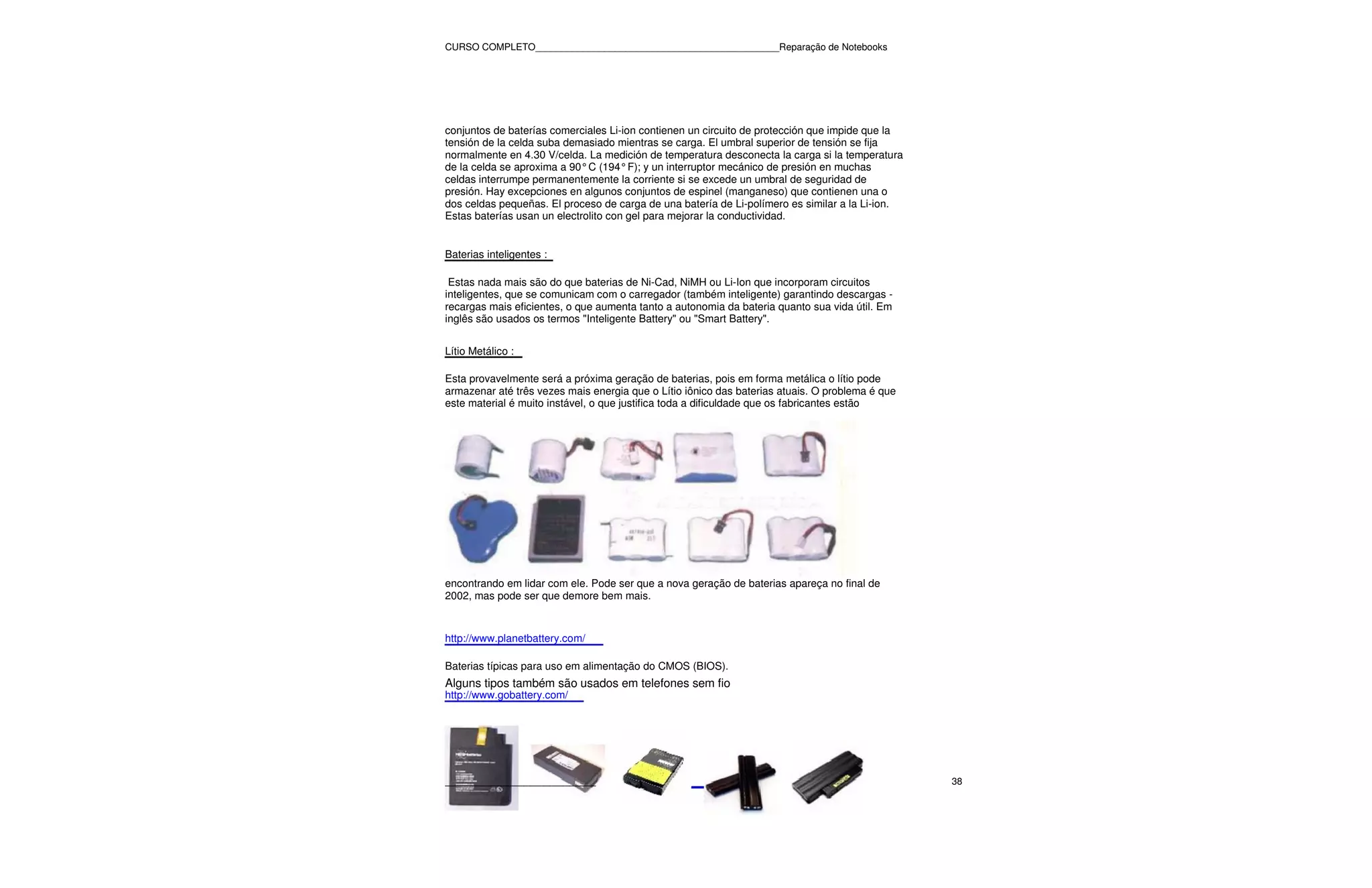 CURSO COMPLETO______________________________________________Reparação de Notebooks




conjuntos de baterías comerciales Li-ion contienen un circuito de protección que impide que la
tensión de la celda suba demasiado mientras se carga. El umbral superior de tensión se fija
normalmente en 4.30 V/celda. La medición de temperatura desconecta la carga si la temperatura
de la celda se aproxima a 90° C (194° F); y un interruptor mecánico de presión en muchas
celdas interrumpe permanentemente la corriente si se excede un umbral de seguridad de
presión. Hay excepciones en algunos conjuntos de espinel (manganeso) que contienen una o
dos celdas pequeñas. El proceso de carga de una batería de Li-polímero es similar a la Li-ion.
Estas baterías usan un electrolito con gel para mejorar la conductividad.


Baterias inteligentes :

 Estas nada mais são do que baterias de Ni-Cad, NiMH ou Li-Ion que incorporam circuitos
inteligentes, que se comunicam com o carregador (também inteligente) garantindo descargas -
recargas mais eficientes, o que aumenta tanto a autonomia da bateria quanto sua vida útil. Em
inglês são usados os termos "Inteligente Battery" ou "Smart Battery".


Lítio Metálico :

Esta provavelmente será a próxima geração de baterias, pois em forma metálica o lítio pode
armazenar até três vezes mais energia que o Lítio iônico das baterias atuais. O problema é que
este material é muito instável, o que justifica toda a dificuldade que os fabricantes estão




encontrando em lidar com ele. Pode ser que a nova geração de baterias apareça no final de
2002, mas pode ser que demore bem mais.



http://www.planetbattery.com/

Baterias típicas para uso em alimentação do CMOS (BIOS).
Alguns tipos também são usados em telefones sem fio
http://www.gobattery.com/




_______________________                                                                          38
 