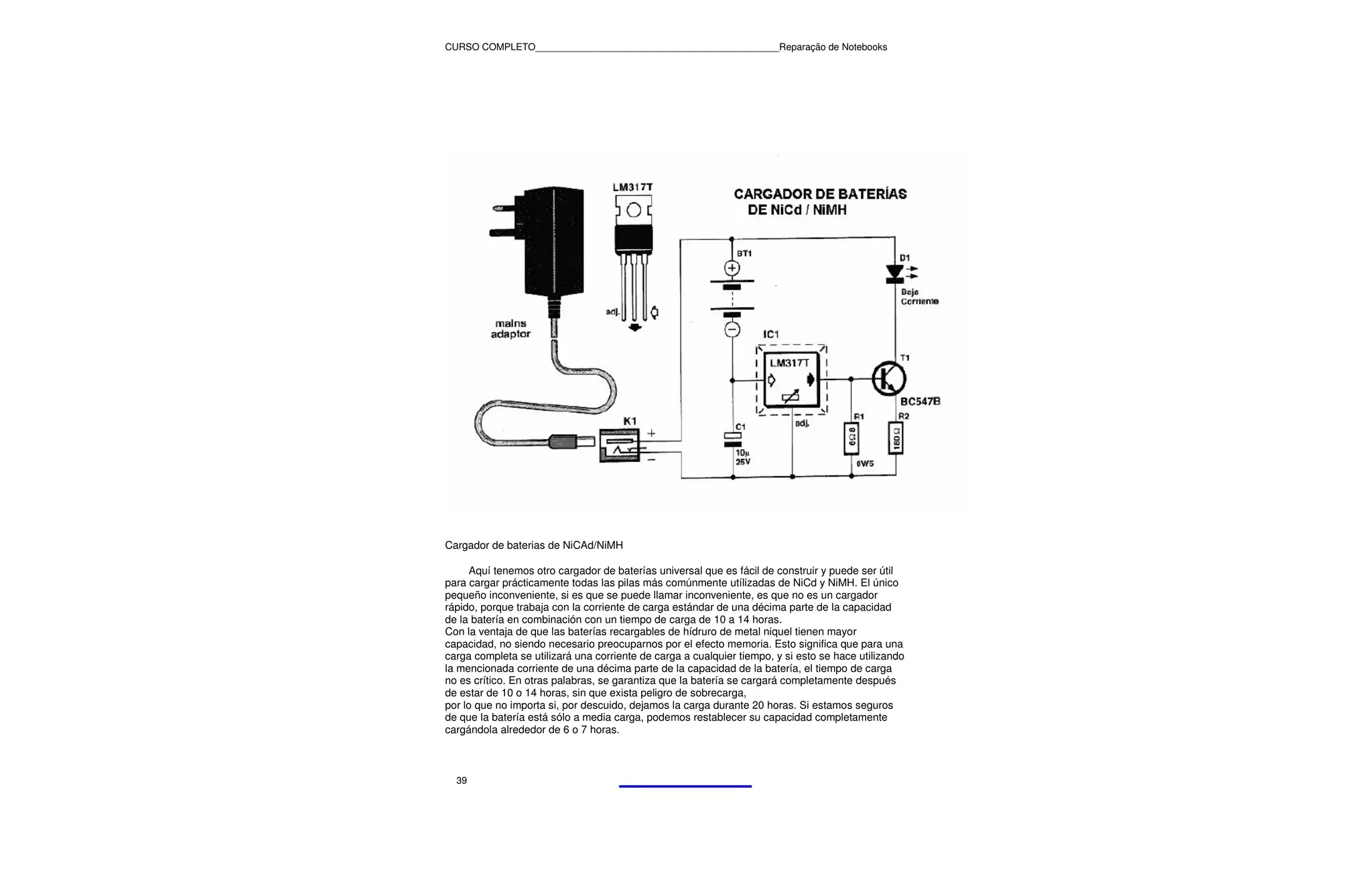 CURSO COMPLETO______________________________________________Reparação de Notebooks




Cargador de baterias de NiCAd/NiMH

      Aquí tenemos otro cargador de baterías universal que es fácil de construir y puede ser útil
para cargar prácticamente todas las pilas más comúnmente utílizadas de NiCd y NiMH. El único
pequeño inconveniente, si es que se puede llamar inconveniente, es que no es un cargador
rápido, porque trabaja con la corriente de carga estándar de una décima parte de la capacidad
de la batería en combinación con un tiempo de carga de 10 a 14 horas.
Con la ventaja de que las baterías recargables de hídruro de metal niquel tienen mayor
capacidad, no siendo necesario preocuparnos por el efecto memoria. Esto significa que para una
carga completa se utilizará una corriente de carga a cualquier tiempo, y si esto se hace utilizando
la mencionada corriente de una décima parte de la capacidad de la batería, el tiempo de carga
no es crítico. En otras palabras, se garantiza que la batería se cargará completamente después
de estar de 10 o 14 horas, sin que exista peligro de sobrecarga,
por lo que no importa si, por descuido, dejamos la carga durante 20 horas. Si estamos seguros
de que la batería está sólo a media carga, podemos restablecer su capacidad completamente
cargándola alrededor de 6 o 7 horas.



  39
 