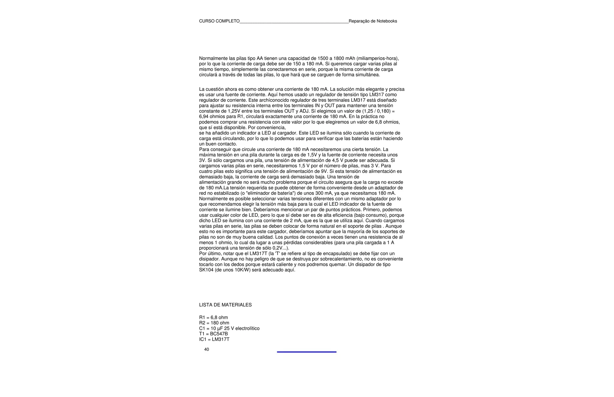 CURSO COMPLETO______________________________________________Reparação de Notebooks




Normalmente las pilas tipo AA tienen una capacidad de 1500 a 1800 mAh (miliamperios-hora),
por lo que la corriente de carga debe ser de 150 a 180 mA. Si queremos cargar varias pilas al
mismo tiempo, simplemente las conectaremos en serie, porque la misma corriente de carga
circulará a través de todas las pilas, lo que hará que se carguen de forma simultánea.


La cuestión ahora es como obtener una corriente de 180 mA. La solución más elegante y precisa
es usar una fuente de corriente. Aquí hemos usado un regulador de tensión tipo LM317 como
regulador de corriente. Este archíconocido regulador de tres terminales LM317 está diseñado
para ajustar su resistencia interna entre los terminales IN y OUT para mantener una tensión
constante de 1,25V entre los terminales OUT y ADJ. Sí elegimos un valor de (1,25 / 0,180) =
6,94 ohmios para R1, circulará exactamente una corriente de 180 mA. En la práctica no
podemos comprar una resistencia con este valor por lo que elegiremos un valor de 6,8 ohmios,
que sí está disponible. Por conveniencia,
se ha añadido un indicador a LED al cargador. Este LED se ilumina sólo cuando la corriente de
carga está circulando, por lo que lo podemos usar para verificar que las baterías están haciendo
un buen contacto.
Para conseguir que circule una corriente de 180 mA necesitaremos una cierta tensión. La
máxima tensión en una pila durante la carga es de 1,5V y la fuente de corriente necesita unos
3V. Si sólo cargamos una pila, una tensión de alimentación de 4,5 V puede ser adecuada. Si
cargamos varias pilas en serie, necesitaremos 1,5 V por el número de pilas, mas 3 V. Para
cuatro pilas esto significa una tensión de alimentación de 9V. Si esta tensión de alimentación es
demasiado baja, la corriente de carga será demasiado baja. Una tensión de
alimentación grande no será mucho problema porque el circuito asegura que la carga no excede
de 180 mA.La tensión requerida se puede obtener de forma conveniente desde un adaptador de
red no estabilizado (o "eliminador de batería") de unos 300 mA, ya que necesitamos 180 mA.
Normalmente es posible seleccionar varias tensiones diferentes con un mismo adaptador por lo
que recomendamos elegir la tensión más baja para la cual el LED indicador de la fuente de
corriente se ilumine bien. Deberíamos mencionar un par de puntos prácticos. Primero, podemos
usar cualquier color de LED, pero lo que sí debe ser es de alta eficiencia (bajo consumo), porque
dicho LED se ilumina con una corriente de 2 mA, que es la que se utiliza aquí. Cuando cargamos
varias pilas en serie, las pilas se deben colocar de forma natural en el soporte de pilas . Aunque
esto no es importante para este cargador, deberíamos apuntar que la mayoría de los soportes de
pilas no son de muy buena calidad. Los puntos de conexión a veces tienen una resistencia de al
menos 1 ohmio, lo cual da lugar a unas pérdidas considerables (para una pila cargada a 1 A
proporcionará una tensión de sólo 0,2V...).
Por último, notar que el LM317T (la 'T' se refiere al tipo de encapsulado) se debe fijar con un
disipador. Aunque no hay peligro de que se destruya por sobrecalentamiento, no es conveniente
tocarlo con los dedos porque estará caliente y nos podremos quemar. Un disipador de tipo
SK104 (de unos 10K/W) será adecuado aquí.




LISTA DE MATERIALES

R1 = 6,8 ohm
R2 = 180 ohm
C1 = 10 µF 25 V electrolítico
T1 = BC547B
IC1 = LM317T

  40
 