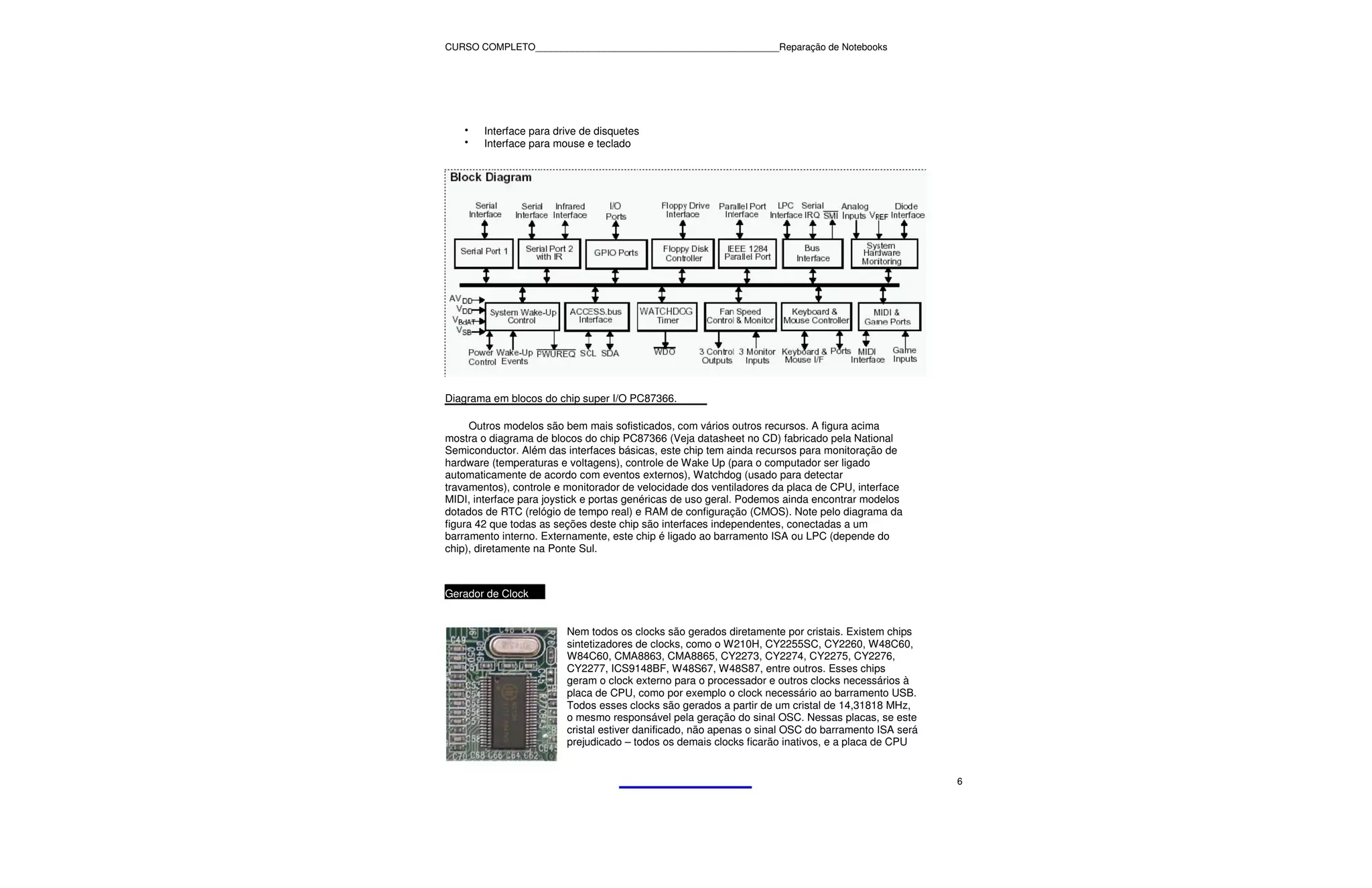 CURSO COMPLETO______________________________________________Reparação de Notebooks




    •   Interface para drive de disquetes
    •   Interface para mouse e teclado




Diagrama em blocos do chip super I/O PC87366.

     Outros modelos são bem mais sofisticados, com vários outros recursos. A figura acima
mostra o diagrama de blocos do chip PC87366 (Veja datasheet no CD) fabricado pela National
Semiconductor. Além das interfaces básicas, este chip tem ainda recursos para monitoração de
hardware (temperaturas e voltagens), controle de Wake Up (para o computador ser ligado
automaticamente de acordo com eventos externos), Watchdog (usado para detectar
travamentos), controle e monitorador de velocidade dos ventiladores da placa de CPU, interface
MIDI, interface para joystick e portas genéricas de uso geral. Podemos ainda encontrar modelos
dotados de RTC (relógio de tempo real) e RAM de configuração (CMOS). Note pelo diagrama da
figura 42 que todas as seções deste chip são interfaces independentes, conectadas a um
barramento interno. Externamente, este chip é ligado ao barramento ISA ou LPC (depende do
chip), diretamente na Ponte Sul.



Gerador de Clock


                         Nem todos os clocks são gerados diretamente por cristais. Existem chips
                         sintetizadores de clocks, como o W210H, CY2255SC, CY2260, W48C60,
                         W84C60, CMA8863, CMA8865, CY2273, CY2274, CY2275, CY2276,
                         CY2277, ICS9148BF, W48S67, W48S87, entre outros. Esses chips
                         geram o clock externo para o processador e outros clocks necessários à
                         placa de CPU, como por exemplo o clock necessário ao barramento USB.
                         Todos esses clocks são gerados a partir de um cristal de 14,31818 MHz,
                         o mesmo responsável pela geração do sinal OSC. Nessas placas, se este
                         cristal estiver danificado, não apenas o sinal OSC do barramento ISA será
                         prejudicado – todos os demais clocks ficarão inativos, e a placa de CPU


                                                                                                     6
 