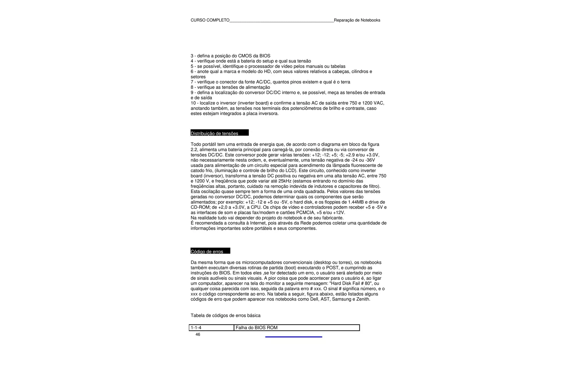 CURSO COMPLETO______________________________________________Reparação de Notebooks




3 - defina a posição do CMOS da BIOS
4 - verifique onde está a bateria do setup e qual sua tensão
5 - se possível, identifique o processador de vídeo pelos manuais ou tabelas
6 - anote qual a marca e modelo do HD, com seus valores relativos a cabeças, cilindros e
setores
7 - verifique o conector da fonte AC/DC, quantos pinos existem e qual é o terra
8 - verifique as tensões de alimentação
9 - defina a localização do conversor DC/DC interno e, se possível, meça as tensões de entrada
e de saída
10 - localize o inversor (inverter board) e confirme a tensão AC de saída entre 750 e 1200 VAC,
anotando também, as tensões nos terminais dos potenciômetros de brilho e contraste, caso
estes estejam integrados a placa inversora.



Distribuição de tensões

Todo portátil tem uma entrada de energia que, de acordo com o diagrama em bloco da figura
2.2, alimenta uma bateria principal para carregá-la, por conexão direta ou via conversor de
tensões DC/DC. Este conversor pode gerar várias tensões: +12; -12; +5; -5; +2.9 e/ou +3.0V,
não necessariamente nesta ordem, e, eventualmente, uma tensão negativa de -24 ou -36V
usada para alimentação de um circuito especial para acendimento da lâmpada fluorescente de
catodo frio, (iluminação e controle de brilho do LCD). Este circuito, conhecido como inverter
board (inversor), transforma a tensão DC positiva ou negativa em uma alta tensão AC, entre 750
e 1200 V, e freqüência que pode variar até 25kHz (estamos entrando no domínio das
freqüências altas, portanto, cuidado na remoção indevida de indutores e capacitores de filtro).
Esta oscilação quase sempre tem a forma de uma onda quadrada. Pelos valores das tensões
geradas no conversor DC/DC, podemos determinar quais os componentes que serão
alimentados; por exemplo: +12; -12 e +5 ou -5V, o hard disk, e os floppies de 1.44MB e drive de
CD-ROM; de +2,0 a +3.0V, a CPU. Os chips de vídeo e controladores podem receber +5 e -5V e
as interfaces de som e placas fax/modem e cartões PCMCIA, +5 e/ou +12V.
Na realidade tudo vai depender do projeto do notebook e de seu fabricante.
É recomendada a consulta à Internet, pois através da Rede podemos coletar uma quantidade de
informações importantes sobre portáteis e seus componentes.




Código de erros

Da mesma forma que os microcomputadores convencionais (desktop ou torres), os notebooks
também executam diversas rotinas de partida (boot) executando o POST, e cumprindo as
instruções do BIOS. Em todos eles ,se for detectado um erro, o usuário será alertado por meio
de sinais audíveis ou sinais visuais. A pior coisa que pode acontecer para o usuário é, ao ligar
um computador, aparecer na tela do monitor a seguinte mensagem: "Hard Disk Fail # 80", ou
qualquer coisa parecida com isso, seguida da palavra erro # xxx. O sinal # significa número, e o
xxx o código correspondente ao erro. Na tabela a seguir, figura abaixo, estão listados alguns
códigos de erro que podem aparecer nos notebooks como Dell, AST, Samsung e Zenith.


Tabela de códigos de erros básica

1-1-4                 Falha do BIOS ROM
  46
 