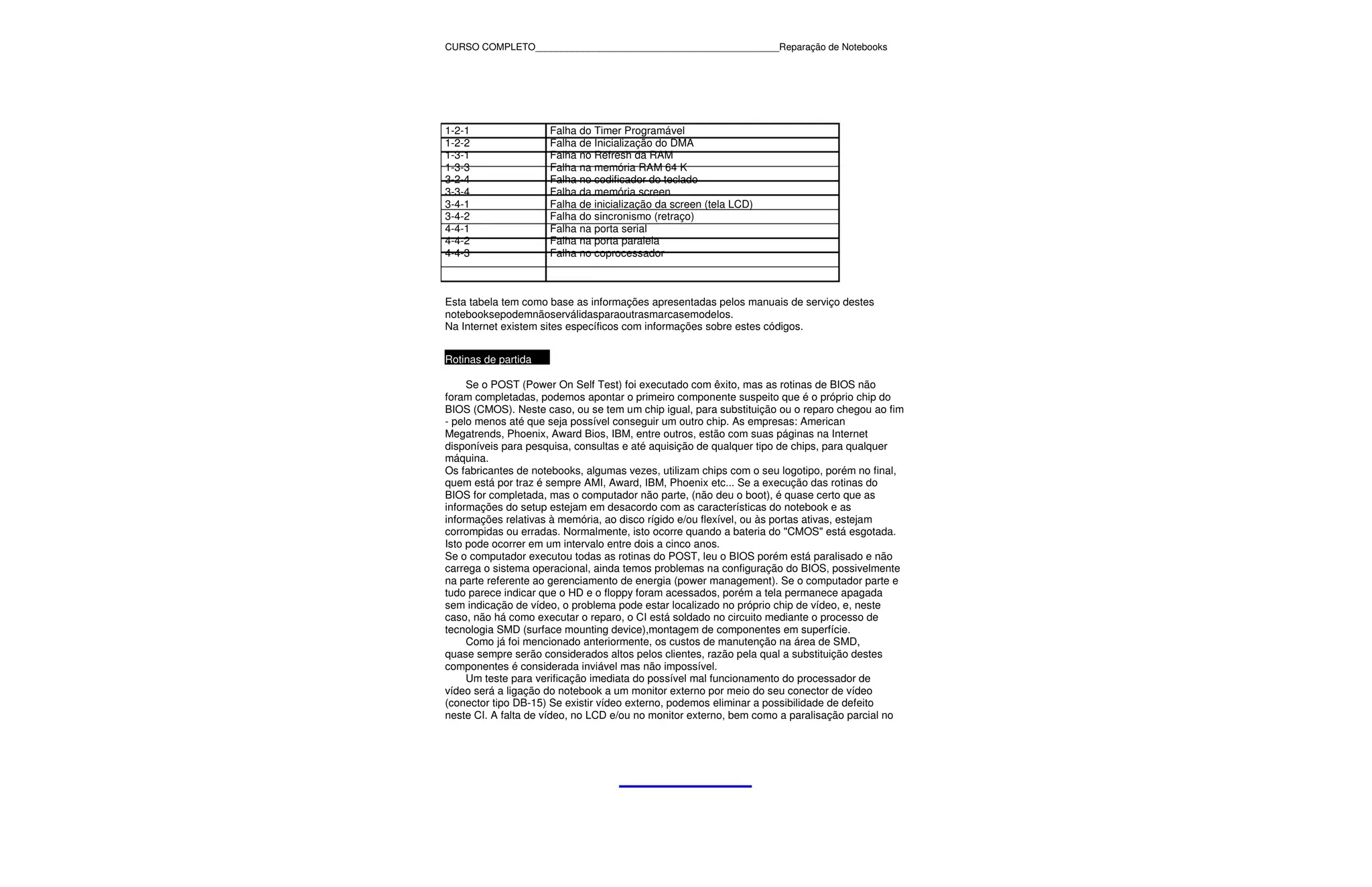 CURSO COMPLETO______________________________________________Reparação de Notebooks




1-2-1                Falha do Timer Programável
1-2-2                Falha de Inicialização do DMA
1-3-1                Falha no Refresh da RAM
1-3-3                Falha na memória RAM 64 K
3-2-4                Falha no codificador do teclado
3-3-4                Falha da memória screen
3-4-1                Falha de inicialização da screen (tela LCD)
3-4-2                Falha do sincronismo (retraço)
4-4-1                Falha na porta serial
4-4-2                Falha na porta paralela
4-4-3                Falha no coprocessador



Esta tabela tem como base as informações apresentadas pelos manuais de serviço destes
notebooksepodemnãoserválidasparaoutrasmarcasemodelos.
Na Internet existem sites específicos com informações sobre estes códigos.


Rotinas de partida

     Se o POST (Power On Self Test) foi executado com êxito, mas as rotinas de BIOS não
foram completadas, podemos apontar o primeiro componente suspeito que é o próprio chip do
BIOS (CMOS). Neste caso, ou se tem um chip igual, para substituição ou o reparo chegou ao fim
- pelo menos até que seja possível conseguir um outro chip. As empresas: American
Megatrends, Phoenix, Award Bios, IBM, entre outros, estão com suas páginas na Internet
disponíveis para pesquisa, consultas e até aquisição de qualquer tipo de chips, para qualquer
máquina.
Os fabricantes de notebooks, algumas vezes, utilizam chips com o seu logotipo, porém no final,
quem está por traz é sempre AMI, Award, IBM, Phoenix etc... Se a execução das rotinas do
BIOS for completada, mas o computador não parte, (não deu o boot), é quase certo que as
informações do setup estejam em desacordo com as características do notebook e as
informações relativas à memória, ao disco rígido e/ou flexível, ou às portas ativas, estejam
corrompidas ou erradas. Normalmente, isto ocorre quando a bateria do "CMOS" está esgotada.
Isto pode ocorrer em um intervalo entre dois a cinco anos.
Se o computador executou todas as rotinas do POST, leu o BIOS porém está paralisado e não
carrega o sistema operacional, ainda temos problemas na configuração do BIOS, possivelmente
na parte referente ao gerenciamento de energia (power management). Se o computador parte e
tudo parece indicar que o HD e o floppy foram acessados, porém a tela permanece apagada
sem indicação de vídeo, o problema pode estar localizado no próprio chip de vídeo, e, neste
caso, não há como executar o reparo, o CI está soldado no circuito mediante o processo de
tecnologia SMD (surface mounting device),montagem de componentes em superfície.
     Como já foi mencionado anteriormente, os custos de manutenção na área de SMD,
quase sempre serão considerados altos pelos clientes, razão pela qual a substituição destes
componentes é considerada inviável mas não impossível.
     Um teste para verificação imediata do possível mal funcionamento do processador de
vídeo será a ligação do notebook a um monitor externo por meio do seu conector de vídeo
(conector tipo DB-15) Se existir vídeo externo, podemos eliminar a possibilidade de defeito
neste CI. A falta de vídeo, no LCD e/ou no monitor externo, bem como a paralisação parcial no
 
