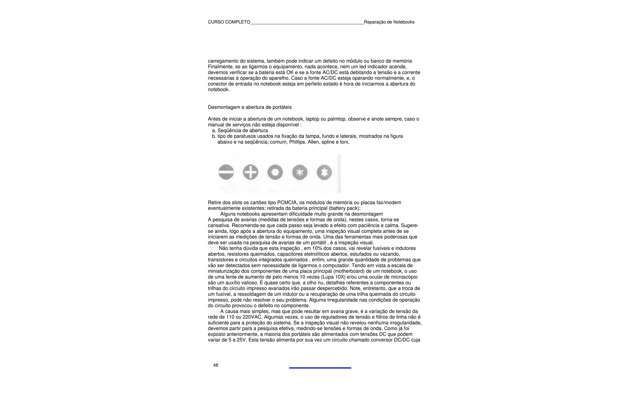 CURSO COMPLETO______________________________________________Reparação de Notebooks




carregamento do sistema, também pode indicar um defeito no módulo ou banco de memória
Finalmente, se ao ligarmos o equipamento, nada acontece, nem um led indicador acende,
devemos verificar se a bateria está OK e se a fonte AC/DC está debitando a tensão e a corrente
necessárias à operação do aparelho. Caso a fonte AC/DC esteja operando normalmente, e, o
conector de entrada no notebook esteja em perfeito estado é hora de iniciarmos a abertura do
notebook.


Desmontagem e abertura de portáteis

Antes de iniciar a abertura de um notebook, laptop ou palmtop, observe e anote sempre, caso o
manual de serviços não esteja disponível :
 a. Seqüência de abertura
 b. tipo de parafusos usados na fixação da tampa, fundo e laterais, mostrados na figura
    abaixo e na seqüência; comum, Phillips, Allen, spline e torx.




Retire dos slots os cartões tipo PCMCIA, os módulos de memória ou placas fax/modem
eventualmente existentes; retirada da bateria principal (battery pack);
       Alguns notebooks apresentam dificuldade muito grande na desmontagem
A pesquisa de avarias (medidas de tensões e formas de onda), nestes casos, torna-se
cansativa. Recomenda-se que cada passo seja levado a efeito com paciência e calma. Sugere-
se ainda, logo após a abertura do equipamento, uma inspeção visual completa antes de se
iniciarem as medições de tensão e formas de onda. Uma das ferramentas mais poderosas que
deve ser usada na pesquisa de avarias de um portátil , é a inspeção visual.
      Não tenha dúvida que esta inspeção , em 10% dos casos, vai revelar fusíveis e indutores
abertos, resistores queimados, capacitores eletrolíticos abertos, estufados ou vazando,
transistores e circuitos integrados queimados , enfim, uma grande quantidade de problemas que
vão ser detectados sem necessidade de ligarmos o computador. Tendo em vista a escala de
miniaturização dos componentes de uma placa principal (motherboard) de um notebook, o uso
de uma lente de aumento de pelo menos 10 vezes (Lupa 10X) e/ou uma ocular de microscópio
são um auxílio valioso. É quase certo que, a olho nu, detalhes referentes a componentes ou
trilhas do circuito impresso avariados irão passar despercebido. Note, entretanto, que a troca de
um fusível, a ressoldagem de um indutor ou a recuperação de uma trilha queimada do circuito
impresso, pode não resolver o seu problema. Alguma irregularidade nas condições de operação
do circuito provocou o defeito no componente.
       A causa mais simples, mas que pode resultar em avaria grave, é a variação de tensão da
rede de 110 ou 220VAC. Algumas vezes, o uso de reguladores de tensão e filtros de linha não é
suficiente para a proteção do sistema. Se a inspeção visual não revelou nenhuma irregularidade,
devemos partir para a pesquisa efetiva, medindo-se tensões e formas de onda. Como já foi
exposto anteriormente, a maioria dos portáteis são alimentados com tensões DC que podem
variar de 5 a 25V. Esta tensão alimenta por sua vez um circuito chamado conversor DC/DC cuja




  48
 
