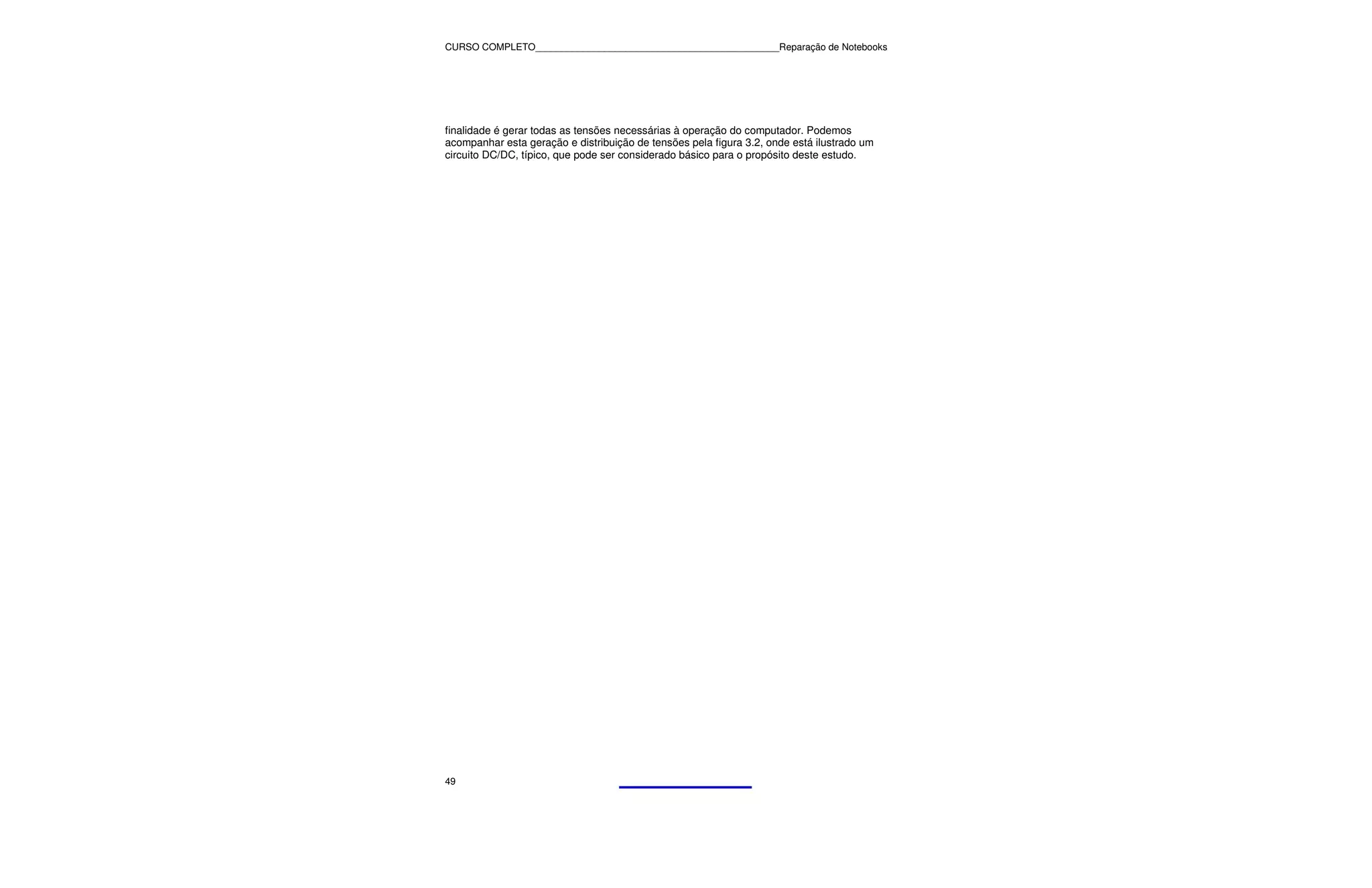 CURSO COMPLETO______________________________________________Reparação de Notebooks




finalidade é gerar todas as tensões necessárias à operação do computador. Podemos
acompanhar esta geração e distribuição de tensões pela figura 3.2, onde está ilustrado um
circuito DC/DC, típico, que pode ser considerado básico para o propósito deste estudo.




49
 
